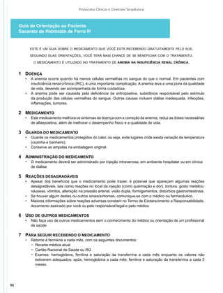 Protocolos Clínicos e Diretrizes Terapêuticas



     Guia de Orientação ao Paciente
     Sacarato de Hidróxido de Ferro III


            este é um guia sobre o medicamento que você está recebendo gratuitamente pelo sus.

            seguindo suas orientações, você terá mais chance de se beneficiar com o tratamento.

             o medicamento é utilizado no tratamento de anemia na insuficiência renal crônica.


     1	Doença
     	 •	   A anemia ocorre quando há menos células vermelhas no sangue do que o normal. Em pacientes com
     		     insuficiência renal crônica (IRC), é uma importante complicação. A anemia leva a uma piora da qualidade
     		     de vida, devendo ser acompanhada de forma cuidadosa.
     	 •	   A anemia pode ser causada pela deficiência de eritropoetina, substância responsável pelo estímulo
     		     da produção das células vermelhas do sangue. Outras causas incluem diálise inadequada, infecções,
     		     inflamações, tumores.

     2	 Medicamento
     	 •	 Este medicamento melhora os sintomas da doença com a correção da anemia, reduz as doses necessárias
     		 de alfaepoetina, além de melhorar o desempenho físico e a qualidade de vida.

     3	Guarda do medicamento
     	 •	 Guarde os medicamentos protegidos do calor, ou seja, evite lugares onde exista variação de temperatura
     		 (cozinha e banheiro).
     	 •	 Conserve as ampolas na embalagem original.

     4	 administração do medicamento
     	  •	 O medicamento deverá ser administrado por injeção intravenosa, em ambiente hospitalar ou em clínica
     		 de diálise.

     5	Reações desagradáveis
     	 •	   Apesar dos benefícios que o medicamento pode trazer, é possível que apareçam algumas reações
     		     desagradáveis, tais como reações no local da injeção (como queimação e dor), tontura, gosto metálico,
     		     náuseas, vômitos, alteração na pressão arterial, visão dupla, formigamentos, distúrbios gastrointestinais.
     	 •	   Se houver algum destes ou outros sinais/sintomas, comunique-se com o médico ou farmacêutico.
     	 •	   Maiores informações sobre reações adversas constam no Termo de Esclarecimento e Responsabilidade,
     		     documento assinado por você ou pelo responsável legal e pelo médico.

     6	Uso de outros medicamentos
     	 •	 Não faça uso de outros medicamentos sem o conhecimento do médico ou orientação de um profissional
     		 de saúde.

     7	Para seguir recebendo o medicamento
     	 •	   Retorne à farmácia a cada mês, com os seguintes documentos:
     		     − Receita médica atual
     		     − Cartão Nacional de Saúde ou RG
     	      − Exames: hemoglobina, ferritina e saturação da transferrina a cada mês enquanto os valores não
     	        estiverem adequados; após, hemoglobina a cada mês; ferritina e saturação da transferrina a cada 3
     	        meses.




90
 
