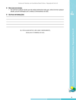 Anemia em Pacientes com Insuficiência Renal Crônica - Reposição de Ferro III


8	 Em caso de dúvida
	 •	 Se você tiver qualquer dúvida que não esteja esclarecida neste guia, antes de tomar qualquer
		 atitude, procure orientação com o médico ou farmacêutico do SUS.

9	Outras informações
_________________________________________________________________________________

_________________________________________________________________________________

_________________________________________________________________________________

_________________________________________________________________________________

_________________________________________________________________________________




                                                                                                     Anemia em Pacientes com Insuficiência Renal Crônica - Reposição de Ferro III
                       se, por algum motivo, não usar o medicamento,

                                  devolva-o à farmácia do sus.




                                                                                                    91
 