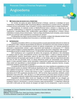 Protocolo Clínico e Diretrizes Terapêuticas

          Angioedema
          Portaria SAS/MS no 109, de 23 de abril de 2010. (Republicada em 23.04.10)


    1	 METODOLOGIA DE BUSCA DA LITERATURA
            Em revisão nas bases de dados Medline/Pubmed e Embase, usando-se a estratégia de busca
    “angioedema, hereditary”[Mesh] AND “drug therapy”[Mesh] e restringindo-se a ensaios clínicos, metanálises
    e ensaios clínicos randomizados, foram revisados e incluídos neste protocolo todos os artigos identificados.
            Adicionalmente, foi realizada revisão no Medline/Pubmed sobre a eficácia e a segurança do uso
    de agentes antifibrinolíticos no tratamento do angioedema hereditário. A estratégia de busca utilizada foi
    “angioedema, hereditary”[Mesh] AND “antifibrinolytics agents”[Mesh], restringindo-se a ensaios clínicos,
    metanálises e ensaios clínicos randomizados. Todos os artigos identificados foram revisados, sendo incluídos
    aqueles que versavam sobre angioedema e sua terapia com danazol.
            As bibliografias dos artigos incluídos também foram revisadas, e artigos não indexados também foram
    incluídos. Outras fontes consultadas foram livros-texto e o UpToDate, versão 17.3.

    2 	 INTRODUÇÃO
             Angioedema hereditário (AEH) é uma doença genética causada pela atividade deficiente do inibidor da
    C1 esterase (C1-INH), molécula natural inibidora de calicreína, de bradicinina e de outras serases do plasma.
    É classificado como uma imunodeficiência primária do sistema complemento, com herança autossômica
    dominante e expressividade variável; o gene responsável está localizado no cromossomo 111-10. História
    familiar positiva fortalece a suspeita diagnóstica, mas sua ausência não exclui o diagnóstico. Não há estudos
    de prevalência de AEH no Brasil. Estima-se que 1:10.000-50.000 indivíduos sejam afetados pela doença7.
             AEH manifesta-se com o surgimento de edema não pruriginoso, não doloroso e não eritematoso
    em qualquer parte do corpo, principalmente na face e nas extremidades1,2, e afeta os sistemas respiratório
    e gastrointestinal, podendo desencadear edema de glote e/ou cólicas abdominais respectivamente. O
    comprometimento da respiração pode resultar em asfixia e, se não tratado, pode ser responsável pelo óbito
    em cerca de 25% dos pacientes. Ainda, as cólicas abdominais podem ser interpretadas como abdômen
    agudo e muitos pacientes acabam sendo submetidos a laparotomia exploradora desnecessariamente. As
    crises podem ser espontâneas ou desencadeadas por ansiedade, estresse, pequenos traumas, cirurgias,
    tratamentos dentários, menstruação ou gravidez1-4.
             A suspeita de AEH deve ser considerada em pacientes com crises repetidas de angioedema e de dor
    abdominal sem quadros de urticária6. AEH pode ser classificado em tipo 1 (defeitos quantitativos do C1-INH),
    tipo 2 (defeitos funcionais do C1-INH) e tipo 3 (C1-INH é normal, mas se relaciona, em um terço dos casos,
    com deficiência de fator XII)11. A forma mais comum é a tipo 1, ocorrendo em 85% dos casos, com níveis
    plasmáticos de C1-INH usualmente reduzidos em 5% - 30% do normal. Alguns pacientes, entretanto, podem
    apresentar níveis entre 30% - 50%. No tipo 2, o C1-INH permanece com níveis séricos normais ou mesmo
    elevados, sendo diagnosticado mediante demonstração de que sua atividade está abaixo de 50% do normal11.
             Angioedema adquirido (AEA) ocorre por redução de C1-INH resultante de sua clivagem por
    autoanticorpos ou por uma anormalidade estrutural de C1-INH, levando à ligação com a albumina, formando
    complexos inativos e favorecendo o consumo excessivo desta serinoprotease4,8. O diagnóstico diferencial
    entre AEH e AEA pode ser feito através da dosagem da fração C1q do complemento, a qual se encontra




Consultores: Ida Vanessa Doederlein Schwartz, Anete Sevciovic Grumach, Bárbara Corrêa Krug e
Karine Medeiros Amaral
Editores: Paulo Dornelles Picon, Maria Inez Pordeus Gadelha e Alberto Beltrame
Os autores declararam ausência de conflito de interesses.

                                                                                                                    93
 