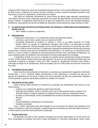 Protocolos Clínicos e Diretrizes Terapêuticas


     reduzida no AEA. Neste caso, devem ser investigadas doenças de base, como as linfoproliferativas. O tratamento
     de AEA envolve o tratamento da doença de base; entretanto, quando o paciente apresentar episódios muito
     frequentes ou graves de angioedema, danazol pode ser indicado.
              AEH pode ser distinguido clinicamente de outras formas de edema pelas seguintes características:
     início rápido (minutos a horas), distribuição assimétrica e em áreas não dependentes e envolvimento dos lábios,
     laringe e intestino. O diagnóstico diferencial deve ser feito com angioedema comum não hereditário (alérgico),
     linfoedemas, macroqueilia da síndrome de Melkerson-Rosenthal e outros edemas de origem cardíaca e renal1.

     3   	 CLASSIFICAÇÃO ESTATÍSTICA INTERNACIONAL DE DOENÇAS E PROBLEMAS RELACIONADOS À
     	   SAÚDE (CID-10)
           	 D84.1 Defeito no sistema complemento
           •

     4   	 DIAGNÓSTICO
     	       O diagnóstico de AEH tipos 1 e 2 é obtido pela presença dos seguintes critérios:
     	       • anamnese, exame físico e quadro clínico compatível com AEH;
             	 constatação laboratorial de ausência ou redução (< 50%) ou de defeito funcional de C1-INH
             •
     	          (função <50%), de redução do complemento hemolítico total (CH50) e de diminuição da fração
             	 C4 do complemento. Deve-se ressaltar que C4 e CH50 podem encontrar-se normais fora das crises.
             	 omo C1-INH é normal no AEH tipo 3, o diagnóstico é baseado principalmente em achados de anamnese
             C
     e exame físico. A história clínica deve ser semelhante à dos AEH tipos 1 e 2, sendo que, em pacientes do sexo
     feminino, é comum o relato de utilização de anticoncepcionais hormonais. Para confirmação do diagnóstico, os
     casos suspeitos podem ser avaliados e acompanhados em serviço especializado de Imunologia.
             	 diagnóstico de AEA, por sua vez, é baseado em achados clínicos semelhantes àqueles encontrados
             O
     no AEH, embora história familiar positiva não seja frequente. Do ponto de vista laboratorial, também deve ser
     constatada a ausência ou redução (< 50%) de C1-INH, redução do complemento hemolítico total (CH50) e
     diminuição da fração C4 do complemento. Deve-se ressaltar que C4 e CH50 podem encontrar-se normais fora
     das crises.

     5   	 CRITÉRIOS DE INCLUSÃO
             Serão incluídos neste protocolo de tratamento os pacientes que apresentarem diagnóstico confirmado
     de AEH tipos 1, 2 ou 3, conforme critérios especificados no item Diagnóstico, e ocorrência de mais de um
     episódio de angioedema em menos de 3 meses, bem como pacientes com AEA que apresentarem episódios
     muito frequentes ou graves e que também poderão ser tratados com danazol.

     6   	 CRITÉRIOS DE EXCLUSÃO
              Serão excluídos deste protocolo de tratamento os pacientes que apresentarem pelo menos um dos
     critérios abaixo:
              • mulheres com sangramento genital de origem desconhecida;
              • disfunção grave hepática, renal ou cardíaca, pois o uso de danazol pode causar ou agravar uma 	
     	           disfunção hepática, ocasionar hepatoma ou hepatocarcinoma e agravar a hipertensão arterial;
              • gravidez ou amamentação, devido à possibilidade de ocorrência de efeitos androgênicos no sexo
                 feminino;
              • porfiria;
              • hipersensibilidade ou intolerância ao medicamento;
              • neoplasia de próstata.
              Caso o médico responsável opte pela liberação do uso de danazol em alguma das situações acima
     mesmo considerando o alto risco associado, o paciente deverá ser informado dos possíveis efeitos adversos, e
     o médico deverá encaminhar laudo justificando a prescrição.

     7   	 CASOS ESPECIAIS
           Os pacientes com AEH ou AEA expostos a situações que possam desencadear um evento grave, tais
     como manipulação da cavidade bucal para cirurgia odontológica ou manobras endoscópicas, devem utilizar


94
 