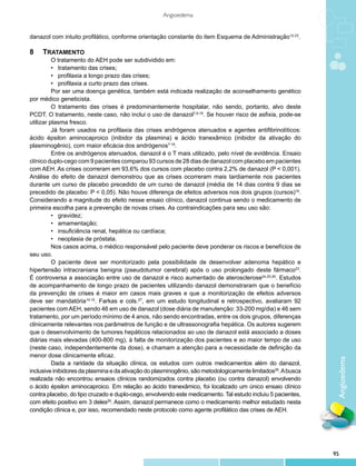 Angioedema


danazol com intuito profilático, conforme orientação constante do item Esquema de Administração12-23.

8   	 TRATAMENTO
          O tratamento do AEH pode ser subdividido em:
          •   tratamento das crises;
          •   profilaxia a longo prazo das crises;
          •   profilaxia a curto prazo das crises.
          Por ser uma doença genética, também está indicada realização de aconselhamento genético
por médico geneticista.
          O tratamento das crises é predominantemente hospitalar, não sendo, portanto, alvo deste
PCDT. O tratamento, neste caso, não inclui o uso de danazol7,9,18. Se houver risco de asfixia, pode-se
utilizar plasma fresco.
          Já foram usados na profilaxia das crises andrógenos atenuados e agentes antifibrinolíticos:
ácido épsilon aminocaproico (inibidor da plasmina) e ácido tranexâmico (inibidor da ativação do
plasminogênio), com maior eficácia dos andrógenos7-18.
          Entre os andrógenos atenuados, danazol é o T mais utilizado, pelo nível de evidência. Ensaio
clínico duplo-cego com 9 pacientes comparou 93 cursos de 28 dias de danazol com placebo em pacientes
com AEH. As crises ocorreram em 93,6% dos cursos com placebo contra 2,2% de danazol (P < 0,001).
Análise do efeito de danazol demonstrou que as crises ocorreram mais tardiamente nos pacientes
durante um curso de placebo precedido de um curso de danazol (média de 14 dias contra 9 dias se
precedido de placebo: P < 0,05). Não houve diferença de efeitos adversos nos dois grupos (cursos)16.
Considerando a magnitude do efeito nesse ensaio clínico, danazol continua sendo o medicamento de
primeira escolha para a prevenção de novas crises. As contraindicações para seu uso são:
          •   gravidez;
          •   amamentação;
          •   insuficiência renal, hepática ou cardíaca;
          •   neoplasia de próstata.
          Nos casos acima, o médico responsável pelo paciente deve ponderar os riscos e benefícios de
seu uso.
          O paciente deve ser monitorizado pela possibilidade de desenvolver adenoma hepático e
hipertensão intracraniana benigna (pseudotumor cerebral) após o uso prolongado deste fármaco23.
É controversa a associação entre uso de danazol e risco aumentado de aterosclerose24,25,26. Estudos
de acompanhamento de longo prazo de pacientes utilizando danazol demonstraram que o benefício
da prevenção de crises é maior em casos mais graves e que a monitorização de efeitos adversos
deve ser mandatória14,15. Farkas e cols.27, em um estudo longitudinal e retrospectivo, avaliaram 92
pacientes com AEH, sendo 46 em uso de danazol (dose diária de manutenção: 33-200 mg/dia) e 46 sem
tratamento, por um período mínimo de 4 anos, não sendo encontradas, entre os dois grupos, diferenças
clinicamente relevantes nos parâmetros de função e de ultrassonografia hepática. Os autores sugerem
que o desenvolvimento de tumores hepáticos relacionados ao uso de danazol está associado a doses
diárias mais elevadas (400-800 mg), à falta de monitorização dos pacientes e ao maior tempo de uso
(neste caso, independentemente da dose), e chamam a atenção para a necessidade de definição da
menor dose clinicamente eficaz.
                                                                                                               Angioedema

          Dada a raridade da situação clínica, os estudos com outros medicamentos além do danazol,
inclusive inibidores da plasmina e da ativação do plasminogênio, são metodologicamente limitados28. A busca
realizada não encontrou ensaios clínicos randomizados contra placebo (ou contra danazol) envolvendo
o ácido épsilon aminocaproico. Em relação ao ácido tranexâmico, foi localizado um único ensaio clínico
contra placebo, do tipo cruzado e duplo-cego, envolvendo este medicamento. Tal estudo incluiu 5 pacientes,
com efeito positivo em 3 deles29. Assim, danazol permanece como o medicamento melhor estudado nesta
condição clínica e, por isso, recomendado neste protocolo como agente profilático das crises de AEH.
        




                                                                                                              95
 