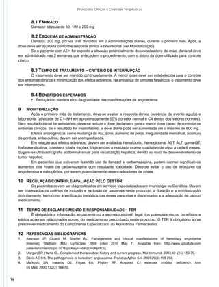 Protocolos Clínicos e Diretrizes Terapêuticas


     	     	 8.1 FÁRMACO
              Danazol: cápsula de 50, 100 e 200 mg

             	 8.2 ESQUEMA DE ADMINISTRAÇÃO
              Danazol: 200 mg, por via oral, divididos em 2 administrações diárias, durante o primeiro mês. Após, a
     dose deve ser ajustada conforme resposta clínica e laboratorial (ver Monitorização).
              Se o paciente com AEH for exposto à situação potencialmente desencadeadora de crise, danazol deve
     ser administrado nas 2 semanas que antecedem o procedimento, com o dobro da dose utilizada para controle
     clínico.

              8.3 TEMPO DE TRATAMENTO − CRITÉRIO DE INTERRUPÇÃO
              O tratamento deve ser mantido continuadamente. A menor dose deve ser estabelecida para o controle
     dos sintomas clínicos e minimização dos efeitos adversos. Na presença de tumores hepáticos, o tratamento deve
     ser interrompido.

              8.4 BENEFÍCIOS ESPERADOS
              •	 Redução do número e/ou da gravidade das manifestações de angioedema

     9   	 MONITORIZAÇÃO
             Após o primeiro mês de tratamento, deve-se avaliar a resposta clínica (ausência de evento agudo) e
     laboratorial (atividade de C1-INH em aproximadamente 50% do valor normal e C4 dentro dos valores normais).
     Se o resultado inicial for satisfatório, deve-se reduzir a dose de danazol para a menor dose capaz de controlar os
     sintomas clínicos. Se o resultado for insatisfatório, a dose diária pode ser aumentada até o máximo de 600 mg.
             Efeitos androgênicos, como mudança de voz, acne, aumento de pelos, irregularidade menstrual, acúmulo
     de gordura, entre outros, devem ser acompanhados.
             Em relação aos efeitos adversos, devem ser avaliados hematócrito, hemoglobina, AST, ALT, gama-GT,
     fosfatase alcalina, colesterol total e frações, triglicerídios e realizado exame qualitativo de urina a cada 6 meses.
     Sugere-se ultrassonografia abdominal anual para visualização hepática, devido ao risco de desenvolvimento de
     tumor hepático.
             Em pacientes que estiverem fazendo uso de danazol e carbamazepina, podem ocorrer significativos
     aumentos dos níveis de carbamazepina com resultante toxicidade. Deve-se evitar o uso de inibidores da
     angiotensina e estrogênios, por serem potencialmente desencadeadores de crises.

     10	 REGULAÇÃO/CONTROLE/AVALIAÇÃO PELO GESTOR
             Os pacientes devem ser diagnosticados em serviços especializados em Imunologia ou Genética. Devem
     ser observados os critérios de inclusão e exclusão de pacientes neste protocolo, a duração e a monitorização
     do tratamento, bem como a verificação periódica das doses prescritas e dispensadas e a adequação de uso do
     medicamento.

     11   TERMO DE ESCLARECIMENTO E RESPONSABILIDADE − TER
              É obrigatória a informação ao paciente ou a seu responsável legal dos potenciais riscos, benefícios e
     efeitos adversos relacionados ao uso do medicamento preconizado neste protocolo. O TER é obrigatório ao se
     prescrever medicamento do Componente Especializado da Assistência Farmacêutica.

     12	 REFERÊNCIAS BIBLIOGRÁFICAS
     1.	   Atkinson JP, Cicardi M, Sheffer AL. Pathogenesis and clinical manifestations of hereditary angiodema
     	     [Internet]. Waltham (MA): UpToDate; 2008 [cited 2010 May 7]. Available from: http://www.uptodate.com
     	     patients/content/topic.do?topicKey=~khRaD40Nj4l03q.
     2.	   Morgan BP, Harris CL. Complement therapeutics: history and current progress. Mol Immunol. 2003;40 	(24):159-70.
     3.	   Davis AE 3rd. The pathogenesis of hereditary angioedema. Transfus Apher Sci. 2003;29(3):195-203.
     4.	   Markovic SN, Inwards DJ, Frigas EA, Phyliky RP. Acquired C1 esterase inhibitor deficiency. Ann
     	     Int Med. 2000;132(2):144-50.


96
 