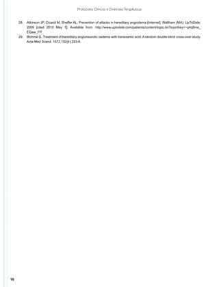 Protocolos Clínicos e Diretrizes Terapêuticas


     28.	 Atkinson JP, Cicardi M, Sheffer AL. Prevention of attacks in hereditary angiodema [Internet]. Waltham (MA): UpToDate;
          2009 [cited 2010 May 7]. Available from: http://www.uptodate.com/patients/content/topic.do?topicKey=~q4q8ma_
          EQaw_FP.
     29.	 Blohmé G. Treatment of hereditary angioneurotic oedema with tranexamic acid. A random double-blind cross-over study.
          Acta Med Scand. 1972;192(4):293-8.




98
 