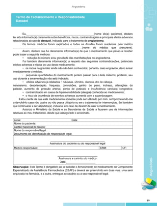 Angioedema



  Termo de Esclarecimento e Responsabilidade
  Danazol



          Eu,______________________________________________(nome do(a) paciente), declaro
ter sido informado(a) claramente sobre benefícios, riscos, contraindicações e principais efeitos adversos
relacionados ao uso de danazol, indicado para o tratamento de angioedema.
          Os termos médicos foram explicados e todas as dúvidas foram resolvidas pelo médico
_______________________________________________(nome do médico que prescreve).
          Assim, declaro que fui claramente informado(a) de que o medicamento que passo a receber
pode trazer a seguinte melhora:
          •	 redução do número e/ou gravidade das manifestações do angioedema.
       	 Fui também claramente informado(a) a respeito das seguintes contraindicações, potenciais
efeitos adversos e riscos do uso deste medicamento:
     		 • os riscos na gravidez ainda não são bem conhecidos; portanto, caso engravide, devo avisar
imediatamente o médico;
	        • pequenas quantidades do medicamento podem passar para o leite materno; portanto, seu
uso durante a amamentação não está indicado;
     		 • efeitos adversos já relatados − náuseas, vômitos, diarreia, dor de cabeça,
nervosismo, desorientação, fraqueza, convulsões, ganho de peso, inchaço, alterações do
paladar, aumento da pressão arterial, perda de potássio e insuficiência cardíaca congestiva;
     		 • contraindicado em casos de hipersensibilidade (alergia) conhecida ao medicamento;
		 • o risco da ocorrência de eventos adversos aumenta com a superdosagem.
	     Estou ciente de que este medicamento somente pode ser utilizado por mim, comprometendo-me
a devolvê-lo caso não queira ou não possa utilizá-lo ou se o tratamento for interrompido. Sei também
que continuarei a ser atendido(a), inclusive em caso de desistir de usar o medicamento.
          Autorizo o Ministério da Saúde e as Secretarias de Saúde a fazerem uso de informações
relativas ao meu tratamento, desde que assegurado o anonimato.

Local:                                         Data:
Nome do paciente:
Cartão Nacional de Saúde:
Nome do responsável legal:
Documento de identificação do responsável legal:

                                _____________________________________
                                Assinatura do paciente ou do responsável legal
Médico responsável:                                                         CRM:               UF:

                                       ___________________________
                                        Assinatura e carimbo do médico
                                                                                                             Angioedema

                                         Data:____________________
Observação: Este Termo é obrigatório ao se solicitar o fornecimento de medicamento do Componente
Especializado de Assistência Farmacêutica (CEAF) e deverá ser preenchido em duas vias: uma será
arquivada na farmácia, e a outra, entregue ao usuário ou a seu responsável legal.




                                                                                                            99
 
