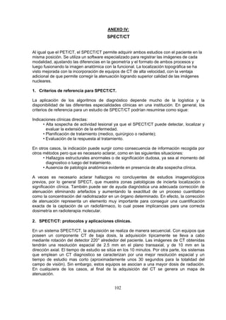ANEXO IV:

SPECT/CT

Al igual que el PET/CT, el SPECT/CT permite adquirir ambos estudios con el paciente en la
misma posición. Se utiliza un software especializado para registrar las imágenes de cada
modalidad, ajustando las diferencias en la geometría y el formato de ambos procesos y
luego fusionando la imagen anatómica con la funcional. La localización topográfica se ha
visto mejorada con la incorporación de equipos de CT de alta velocidad, con la ventaja
adicional de que permite corregir la atenuación logrando superior calidad de las imágenes
nucleares.
1. Criterios de referencia para SPECT/CT.
La aplicación de los algoritmos de diagnóstico depende mucho de la logística y la
disponibilidad de las diferentes especialidades clínicas en una institución. En general, los
criterios de referencia para un estudio de SPECT/CT podrían resumirse como sigue:
Indicaciones clínicas directas:
• Alta sospecha de actividad lesional ya que el SPECT/CT puede detectar, localizar y
evaluar la extensión de la enfermedad.
• Planificación de tratamiento (medico, quirúrgico o radiante);
• Evaluación de la respuesta al tratamiento.
En otros casos, la indicación puede surgir como consecuencia de información recogida por
otros métodos pero que es necesario aclarar, como en las siguientes situaciones:
• Hallazgos estructurales anormales o de significación dudosa, ya sea al momento del
diagnostico o luego del tratamiento.
• Ausencia de patología anatómica evidente en presencia de alta sospecha clínica.
A veces es necesario aclarar hallazgos no concluyentes de estudios imagenológicos
previos, por lo general SPECT, que muestra zonas patológicas de incierta localización o
significación clínica. También puede ser de ayuda diagnóstica una adecuada corrección de
atenuación eliminando artefactos y aumentando la exactitud de un proceso cuantitativo
como la concentración del radiotrazador en un órgano determinado. En efecto, la corrección
de atenuación representa un elemento muy importante para conseguir una cuantificación
exacta de la captación de un radiofármaco, lo cual posee implicancias para una correcta
dosimetría en radioterapia molecular.
2. SPECT/CT: protocolos y aplicaciones clínicas.
En un sistema SPECT/CT, la adquisición se realiza de manera secuencial. Con equipos que
poseen un componente CT de baja dosis, la adquisición típicamente se lleva a cabo
mediante rotación del detector 220° alrededor del paciente. Las imágenes de CT obtenidas
tendrán una resolución espacial de 2.5 mm en el plano transaxial, y de 10 mm en la
dirección axial. El tiempo de estudio se sitúa en los 10 minutos. Por otra parte, los sistemas
que emplean un CT diagnostico se caracterizan por una mejor resolución espacial y un
tiempo de estudio mas corto (aproximadamente unos 30 segundos para la totalidad del
campo de visión). Sin embargo, estos equipos se asocian a una mayor dosis de radiación.
En cualquiera de los casos, al final de la adquisición del CT se genera un mapa de
atenuación.

102

 