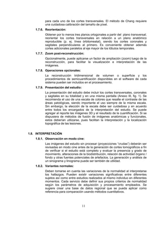 para cada uno de los cortes transversales. El método de Chang requiere
una cuidadosa calibración del tamaño de píxel.
1.7.6. Reorientación:
Obtener por lo menos tres planos ortogonales a partir del plano transversal;
reorientar los cortes transversales en relación a un plano anatómico
reproducible (p. ej. línea órbitomeatal), siendo los cortes coronales y
sagitales perpendiculares al primero. Es conveniente obtener además
cortes adicionales paralelos al eje mayor de los lóbulos temporales.
1.7.7. Zoom post-reconstrucción:
Opcionalmente, puede aplicarse un factor de ampliación (zoom) luego de la
reconstrucción, para facilitar la visualización e interpretación de las
imágenes.
1.7.8. Operaciones opcionales:
La reconstrucción tridimensional de volumen o superficie y los
procedimientos de semicuantificación disponibles en el software de cada
sistema pueden ser incluidos en el procesamiento.
1.7.9. Presentación del estudio:
La presentación del estudio debe incluir los cortes transversales, coronales
y sagitales en su totalidad y en una misma pantalla (Anexo III, fig. 1). Se
recomienda el uso de una escala de colores que resalte el contraste de las
áreas patológicas, siendo importante el uso siempre de la misma escala.
Sin embargo, la elección de la escala debe ser cuidadosa y en acuerdo
entre todos los encargados de la interpretación del estudio. Se puede
agregar al reporte las imágenes 3D y el resultado de la cuantificación. Si se
dispusiera de métodos de fusión de imágenes anatómicas y funcionales,
estos deberían utilizarse, pues facilitan la interpretación y la localización
topográfica de las lesiones.
1.8. INTERPRETACIÓN
1.8.1. Observación en modo cine:
Las imágenes del estudio sin procesar (proyecciones “crudas”) deberán ser
revisadas en modo cine antes de la generación de cortes tomográficos a fin
de verificar si el estudio está completo y evaluar la presencia y grado de
movimiento, alteraciones de la biodistribución, relación de actividad órgano /
fondo y otras fuentes potenciales de artefactos. La generación y análisis de
un sinograma y linograma puede ser también de utilidad.
1.8.2. Variantes normales:
Deben tomarse en cuenta las variaciones de la normalidad al interpretarse
los hallazgos. Pueden existir variaciones significativas entre diferentes
sujetos así como entre estudios realizados al mismo individuo en diferentes
momentos. Cada servicio debe definir sus propios criterios de normalidad
según los parámetros de adquisición y procesamiento empleados. Se
sugiere crear una base de datos regional que se pueda aplicar como
referencia para comparación usando métodos cuantitativos.

11

 
