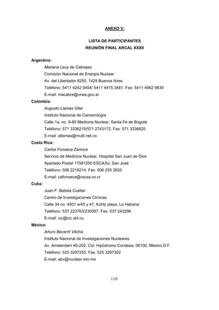 ANEXO V:
LISTA DE PARTICIPANTES
REUNIÓN FINAL ARCAL XXXII
Argentina:
Mariana Levy de Cabrejas
Comisión Nacional de Energía Nuclear
Av. del Libertador 8250, 1429 Buenos Aires
Teléfono: 5411 4242 0404/ 5411 4415 3481. Fax: 5411 4962 9839
E-mail: macabre@cnea.gov.ar
Colombia:
Augusto Llamas Olier
Instituto Nacional de Cancerología
Calle 1a. no. 9-85 Medicina Nuclear, Santa Fé de Bogotá
Teléfono: 571 3336219/571 2743172. Fax: 571 3336620
E-mail: allamas@multi.net.co
Costa Rica:
Carlos Fonseca Zamora
Servicio de Medicina Nuclear, Hospital San Juan de Dios
Apartado Postal 17581250 ESCA3U, San José
Teléfono: 506 2218214. Fax: 506 255 2655
E-mail: cafonseca@racsa.co.cr
Cuba:
Juan F. Batista Cuéllar
Centro de Investigaciones Clínicas
Calle 34 no. 4501 e/45 y 47, Kohly playa, La Habana
Teléfono: 537 223763/230087. Fax: 537 243298
E-mail: cic@cic.sld.cu
México:
Arturo Becerril Vilchis
Instituto Nacional de Investigaciones Nucleares
Av. Amsterdam 46-202, Col. Hipódromo Condesa, 06100, México D.F.
Teléfono: 525 3297255. Fax: 525 3297302
E-mail: abv@nuclear.inin.mx

110

 