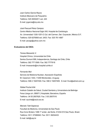 Juan Carlos García Reyna
Instituto Mexicano de Psiquiatría
Teléfono: 525 56552811 ext. 220
E-mail: jcgarcia@inp.edu.mx
José Pascual Pérez Campos
Centro Médico Nacional Siglo XXI, Hospital de Cardiología
Av. Universidad 1330-1201-C Col. del Carmen, Del. Coyoacán, México D.F.
Teléfono: 525 6276900 ext. 2403. Fax: 525 761 4867
E-mail: pecajp@yahoo.com.mx
Evaluadores del OIEA:
Teresa Massardo V.
Hospital Clínico, Universidad de Chile
Santos Dumont 999, Independencia, Santiago de Chile, Chile
Teléfono: 562 777 0569. Fax: 562 7777618
E-mail: tmassardo@ns.hospital.uchile.cl
Fernando Mut
Servicio de Medicina Nuclear, Asociación Española
M. Cassinoni 1443, 11200 Montevideo, Uruguay
Teléfono: 598 2 19207400. Fax: 598 2 19207409. E-mail: fmut@adinet.com.uy
Rafael Puchal Añé
Instituto Catalán de Salud, Ciudad Sanitaria y Universitaria de Bellvitge
Feixa Llarga s/n, 08907 L’Hospitalet, Barcelona, España
Teléfono: 34 93 2607620. Fax: 3 93 2607516
E-mail: rpuchal@csub.scs.es
Marcelo Tatit Sapienza
Facultad de Medicina, Universidad de Sao Paulo
Rua Cons Brotero 1486 1º andar, ala Norte, 01232-010 Sao Paulo, Brasil.
Teléfono: 5511 37586840. Fax: 5511 38254433
E-mail: tatit@usp.br

111

 