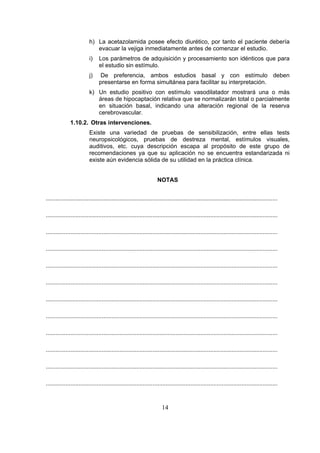 h) La acetazolamida posee efecto diurético, por tanto el paciente debería
evacuar la vejiga inmediatamente antes de comenzar el estudio.
i)

Los parámetros de adquisición y procesamiento son idénticos que para
el estudio sin estímulo.

j)

De preferencia, ambos estudios basal y con estímulo deben
presentarse en forma simultánea para facilitar su interpretación.

k) Un estudio positivo con estímulo vasodilatador mostrará una o más
áreas de hipocaptación relativa que se normalizarán total o parcialmente
en situación basal, indicando una alteración regional de la reserva
cerebrovascular.
1.10.2. Otras intervenciones.
Existe una variedad de pruebas de sensibilización, entre ellas tests
neuropsicológicos, pruebas de destreza mental, estímulos visuales,
auditivos, etc. cuya descripción escapa al propósito de este grupo de
recomendaciones ya que su aplicación no se encuentra estandarizada ni
existe aún evidencia sólida de su utilidad en la práctica clínica.
NOTAS
.............................................................................................................................................
.............................................................................................................................................
.............................................................................................................................................
.............................................................................................................................................
.............................................................................................................................................
.............................................................................................................................................
.............................................................................................................................................
.............................................................................................................................................
.............................................................................................................................................
.............................................................................................................................................
.............................................................................................................................................
.............................................................................................................................................

14

 