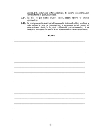 posible. Debe incluirse de preferencia el valor del cociente lesión /fondo, así
como la forma en que fue calculado.
2.9.4. En caso de que existan estudios previos, deberá incluirse un análisis
comparativo.
2.9.5. La conclusión debe responder al interrogante clínico del médico remitente y
debe reflejar el nivel de seguridad de lo consignado en el reporte, el
establecimiento de algún diagnóstico diferencial que corresponda y, si es
necesario, la recomendación de repetir el estudio en un lapso determinado.
NOTAS
.............................................................................................................................................
.............................................................................................................................................
.............................................................................................................................................
.............................................................................................................................................
.............................................................................................................................................
.............................................................................................................................................
.............................................................................................................................................
.............................................................................................................................................
.............................................................................................................................................
.............................................................................................................................................
.............................................................................................................................................
.............................................................................................................................................
.............................................................................................................................................
.............................................................................................................................................
.............................................................................................................................................
.............................................................................................................................................

20

 