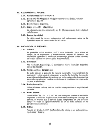 3.5. RADIOFÁRMACO Y DOSIS:
3.5.1. Radiofármaco: Tc99m-TRODAT-1.
3.5.2. Dosis: 740-925 MBq (20-25 mCi) por vía intravenosa directa, volumen
aproximado de 2 ml.
3.5.3. Dosimetría: no disponible.
3.5.4. Lapso inyección - adquisición:
La adquisición se debe iniciar entre las 3 y 4 horas después de inyectado el
radiofármaco.
3.5.5. Control de calidad:
Se determinará la pureza radioquímica del radiofármaco antes de la
inyección, según las instrucciones del fabricante.
3.6. ADQUISICIÓN DE IMÁGENES:
3.6.1. Cámara:
Es preferible utilizar sistemas SPECT multi cabezales, para acortar el
tiempo de la exploración y eventualmente mejorar la densidad de
información y por tanto la resolución. Sin embargo, pueden usarse sistemas
de un solo cabezal con similar grado de confiabilidad.
3.6.2. Colimador:
Alta resolución, baja energía. El colimador de mayor resolución disponible
será el de elección.
3.6.3. Posicionamiento del paciente:
Se debe colocar al paciente de manera confortable, recomendándole la
evacuación vesical antes de ubicarse en la camilla. Se debe fijar firmemente
y cómodamente la cabeza del paciente, de preferencia mediante accesorios
especiales para imagen cerebral, minimizando la posibilidad de movimiento
durante la adquisición.
3.6.4. Radio de rotación:
Utilizar el menor radio de rotación posible, salvaguardando la seguridad del
paciente.
3.6.5. Matriz y zoom:
Utilizar matriz de 128x128 ó 64 x 64 con zoom para obtener la resolución
requerida. El factor de magnificación puede ser variable para cada tipo de
cámara, de manera que el cerebro quede comprendido en una zona del
campo de visión de aproximadamente 25 cm de lado, centrado en la
porción inferior del mismo.
3.6.6. Órbita:
Adquirir en órbita de 360º (preferentemente elíptica o de autocontorno),
modo paso y disparo.

22

 