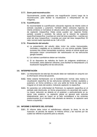 3.7.7. Zoom post-reconstrucción:
Opcionalmente, puede aplicarse una magnificación (zoom) luego de la
reconstrucción, para facilitar la visualización e interpretación de las
imágenes.
3.7.8. Cuantificación:
Es recomendable la cuantificación colocando regiones de interés sobre el
estriado (caudado y putamen). También deben colocarse regiones de
interés similares (o normalizar el cálculo) sobre otras zonas representativas
de captación inespecífica. Estas zonas pueden ser: regiones frontal,
parietal, occipital o cerebelo. Se calcula así la relación de captación
específica/inespecífica: (cuentas por píxel del área específica – cuentas por
píxel del área inespecífica) / (cuentas por píxel del área inespecífica). El
valor normal medio reportado es de 1,46 ± 0,23.
3.7.9. Presentación del estudio:
a) La presentación del estudio debe incluir los cortes transversales,
coronales y sagitales en su totalidad y en una misma pantalla. Deben
sumarse tres cortes transaxiales sucesivos, siendo el central aquél que
demuestre mayor concentración del radiotrazador en las estructuras
ganglio basales.
b) Los valores cuantitativos deben ser incluidos.
c) Si se dispusiera de métodos de fusión de imágenes anatómicas y
funcionales, estos deberían utilizarse, pues facilitan la interpretación y la
localización topográfica de las estructuras.
3.8. INTERPRETACIÓN
3.8.1. La interpretación de este tipo de estudio debe ser realizada en conjunto con
la información clínica del paciente.
3.8.2. Debe estarse familiarizado con la biodistribución normal; ésta implica la
visualización específica de las estructuras estriadas (núcleos caudados y
putamen), en forma simétrica y con una señal de fondo de bajo nivel e
irregular en el resto del cerebro, indicando captación no específica.
3.8.3. En pacientes con enfermedad de Parkinson, la captación específica en el
estriado está disminuida, en forma proporcional a la severidad del cuadro.
La mayor reducción se detecta en el putamen y particularmente en su
sector más posterior. La captación global en general está reducida
bilateralmente, pero es mayor en el lado contralateral a los síntomas
predominantes (si el miembro más afectado es derecho, la captación será
menor a izquierda).
3.9. INFORME O REPORTE DEL ESTUDIO
3.9.1. El informe debe incluir el radiofármaco utilizado, la dosis, la vía de
inyección, el período de espera, la historia clínica y las razones por las
cuales fue referido el paciente para su estudio.

24

 
