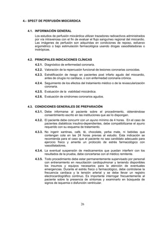 4.- SPECT DE PERFUSIÓN MIOCÁRDICA
4.1. INFORMACIÓN GENERAL
Los estudios de perfusión miocárdica utilizan trazadores radioactivos administrados
por vía intravenosa con el fin de evaluar el flujo sanguíneo regional del miocardio.
Las imágenes de perfusión son adquiridas en condiciones de reposo, esfuerzo
ergométrico o bajo estimulación farmacológica usando drogas vasodilatadoras o
inotrópicas.
4.2. PRINCIPALES INDICACIONES CLÍNICAS
4.2.1. Diagnóstico de enfermedad coronaria.
4.2.2. Valoración de la repercusión funcional de lesiones coronarias conocidas.
4.2.3. Estratificación de riesgo en pacientes post infarto agudo del miocardio,
antes de cirugía no cardiaca, o con enfermedad coronaria crónica.
4.2.4. Seguimiento de los efectos del tratamiento médico o de la revascularización
coronaria.
4.2.5. Evaluación de la viabilidad miocárdica.
4.2.6. Evaluación de síndromes coronarios agudos.
4.3. CONDICIONES GENERALES DE PREPARACIÓN
4.3.1. Debe informarse al paciente sobre el procedimiento, obteniéndose
consentimiento escrito en las instituciones que así lo dispongan.
4.3.2. El paciente debe concurrir con un ayuno mínimo de 4 horas. En el caso de
pacientes diabéticos insulino-dependientes, debe compatibilizarse el ayuno
requerido con su esquema de tratamiento.
4.3.3. No ingerir xantinas, café, té, chocolate, yerba mate, ni bebidas que
contengan cola en las 24 horas previas al estudio. Esta indicación se
recomienda para el caso que el paciente no sea candidato adecuado para
ejercicio físico y amerite un protocolo de estrés farmacológico con
vasodilatadores.
4.3.4. La eventual suspensión de medicamentos que puedan interferir con los
resultados de la prueba, debe concertarse con el médico remitente.
4.3.5. Todo procedimiento debe estar permanentemente supervisado por personal
con entrenamiento en resucitación cardiopulmonar y teniendo disponibles
los insumos y equipos necesarios para la atención de eventuales
emergencias. Durante el estrés físico o farmacológico, debe controlarse la
frecuencia cardiaca y la tensión arterial y se debe llevar un registro
electrocardiográfico continuo. Es importante interrogar frecuentemente al
paciente sobre la presencia de síntomas y examinarlo en búsqueda de
signos de isquemia o disfunción ventricular.

26

 