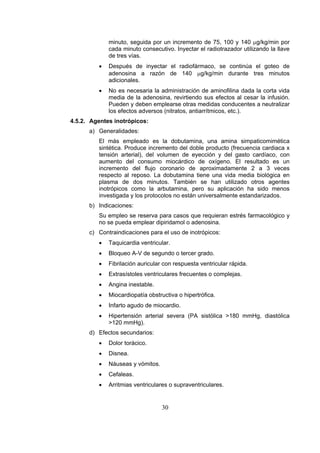 minuto, seguida por un incremento de 75, 100 y 140 μg/kg/min por
cada minuto consecutivo. Inyectar el radiotrazador utilizando la llave
de tres vías.
•

Después de inyectar el radiofármaco, se continúa el goteo de
adenosina a razón de 140 μg/kg/min durante tres minutos
adicionales.

•

No es necesaria la administración de aminofilina dada la corta vida
media de la adenosina, revirtiendo sus efectos al cesar la infusión.
Pueden y deben emplearse otras medidas conducentes a neutralizar
los efectos adversos (nitratos, antiarrítmicos, etc.).

4.5.2. Agentes inotrópicos:
a) Generalidades:
El más empleado es la dobutamina, una amina simpaticomimética
sintética. Produce incremento del doble producto (frecuencia cardiaca x
tensión arterial), del volumen de eyección y del gasto cardíaco, con
aumento del consumo miocárdico de oxígeno. El resultado es un
incremento del flujo coronario de aproximadamente 2 a 3 veces
respecto al reposo. La dobutamina tiene una vida media biológica en
plasma de dos minutos. También se han utilizado otros agentes
inotrópicos como la arbutamina, pero su aplicación ha sido menos
investigada y los protocolos no están universalmente estandarizados.
b) Indicaciones:
Su empleo se reserva para casos que requieran estrés farmacológico y
no se pueda emplear dipiridamol o adenosina.
c) Contraindicaciones para el uso de inotrópicos:
•

Taquicardia ventricular.

•

Bloqueo A-V de segundo o tercer grado.

•

Fibrilación auricular con respuesta ventricular rápida.

•

Extrasístoles ventriculares frecuentes o complejas.

•

Angina inestable.

•

Miocardiopatía obstructiva o hipertrófica.

•

Infarto agudo de miocardio.

•

Hipertensión arterial severa (PA sistólica >180 mmHg, diastólica
>120 mmHg).

d) Efectos secundarios:
•

Dolor torácico.

•

Disnea.

•

Náuseas y vómitos.

•

Cefaleas.

•

Arritmias ventriculares o supraventriculares.

30

 
