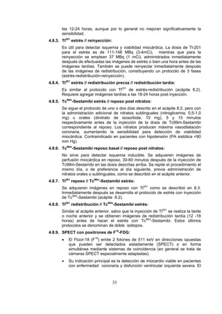las 12-24 horas, aunque por lo general no mejoran significativamente la
sensibilidad.
4.8.3. Tl201 estrés // reinyección:
Es útil para detectar isquemia y viabilidad miocárdica. La dosis de Tl-201
para el estrés es de 111-148 MBq (3-4mCi), mientras que para la
reinyección se emplean 37 MBq (1 mCi), administrados inmediatamente
después de efectuadas las imágenes de estrés o bien una hora antes de las
imágenes tardías. También se puede reinyectar inmediatamente después
de las imágenes de redistribución, constituyendo un protocolo de 3 fases
(estrés-redistribución-reinyección).
4.8.4. Tl201 estrés // redistribución precoz // redistribución tardía:
Es similar al protocolo con Tl201 de estrés-redistribución (acápite 8.2).
Requiere agregar imágenes tardías a las 18-24 horas post inyección.
4.8.5. Tc99m-Sestamibi estrés // reposo post nitratos:
Se sigue el protocolo de uno o dos días descrito en el acápite 8.2, pero con
la administración adicional de nitratos sublinguales (nitroglicerina, 0,5-1,0
mg) u orales (dinitrato de isosorbide, 10 mg), 5 y 15 minutos
respectivamente antes de la inyección de la dosis de Tc99m-Sestamibi
correspondiente al reposo. Los nitratos producen máxima vasodilatación
coronaria, aumentando la sensibilidad para detección de viabilidad
miocárdica. Contraindicado en pacientes con hipotensión (PA sistólica <90
mm Hg).
4.8.6. Tc99m-Sestamibi reposo basal // reposo post nitratos:
No sirve para detectar isquemia inducible. Se adquieren imágenes de
perfusión miocárdica en reposo, 30-60 minutos después de la inyección de
Tc99m-Sestamibi en las dosis descritas arriba. Se repite el procedimiento el
mismo día, o de preferencia al día siguiente, previa administración de
nitratos orales o sublinguales, como se describió en el acápite anterior.
4.8.7. Tl201 reposo // Tc99m-Sestamibi estrés:
Se adquieren imágenes en reposo con Tl201 como se describió en 8.3.
Inmediatamente después se desarrolla el protocolo de estrés con inyección
de Tc99m-Sestamibi (acápite 8.2).
4.8.8. Tl201 redistribución // Tc99m-Sestamibi estrés:
Similar al acápite anterior, salvo que la inyección de Tl201 se realiza la tarde
o noche anterior y se obtienen imágenes de redistribución tardía (12 -18
horas) antes de hacer el estrés con Tc99m-Sestamibi. Estos últimos
protocolos se denominan de doble isótopos.
4.8.9. SPECT con positrones de F18-FDG:
•

El Flúor-18 (F18) emite 2 fotones de 511 keV en direcciones opuestas
que pueden ser detectados aisladamente (SPECT) o en forma
simultánea mediante sistemas de coincidencia (en general se trata de
cámaras SPECT especialmente adaptadas).

•

Su indicación principal es la detección de miocardio viable en pacientes
con enfermedad coronaria y disfunción ventricular izquierda severa. El

33

 