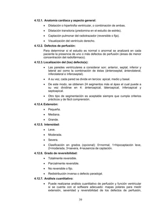 4.12.1. Anatomía cardiaca y aspecto general:
•

Dilatación o hipertrofia ventricular, o combinación de ambas.

•

Dilatación transitoria (predomina en el estudio de estrés).

•

Captación pulmonar del radiotrazador (reversible o fija).

•

Visualización del ventrículo derecho.

4.12.2. Defectos de perfusión:
Para determinar si el estudio es normal o anormal se analizará en cada
paciente la presencia de uno o más defectos de perfusión (áreas de menor
concentración del radiofármaco).
4.12.3. Localización del (los) defecto(s):
•

Las paredes ventriculares a considerar son: anterior, septal, inferior y
lateral así como la combinación de éstas (ánteroseptal, ánterolateral,
ínferolateral e ínferoseptal).

•

A su vez, cada pared se divide en tercios: apical, medio y basal.

•

De este modo, se obtienen 24 segmentos más el ápex el cual puede a
su vez dividirse en 4: ánteroapical, láteroapical, ínferoapical y
septoapical.

•

Otro tipo de segmentación es aceptable siempre que cumpla criterios
prácticos y de fácil comprensión.

4.12.4. Extensión:
•

Pequeña.

•

Mediana.

•

Grande.

4.12.5. Intensidad:
•

Leve.

•

Moderada.

•

Severa.

•

Clasificación en grados (opcional): 0=normal, 1=hipocaptación leve,
2=moderada, 3=severa, 4=ausencia de captación.

4.12.6. Grado de reversibilidad:
•

Totalmente reversible.

•

Parcialmente reversible.

•

No reversible o fijo.

•

Redistribución inversa o defecto paradojal.

4.12.7. Análisis cuantitativo:
•

Puede realizarse análisis cuantitativo de perfusión y función ventricular
si se cuenta con el software adecuado: mapas polares para medir
extensión, severidad y reversibilidad de los defectos de perfusión,

39

 