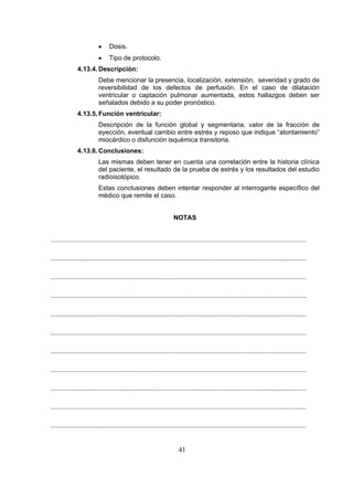 •

Dosis.

•

Tipo de protocolo.

4.13.4. Descripción:
Debe mencionar la presencia, localización, extensión, severidad y grado de
reversibilidad de los defectos de perfusión. En el caso de dilatación
ventricular o captación pulmonar aumentada, estos hallazgos deben ser
señalados debido a su poder pronóstico.
4.13.5. Función ventricular:
Descripción de la función global y segmentaria, valor de la fracción de
eyección, eventual cambio entre estrés y reposo que indique “atontamiento”
miocárdico o disfunción isquémica transitoria.
4.13.6. Conclusiones:
Las mismas deben tener en cuenta una correlación entre la historia clínica
del paciente, el resultado de la prueba de estrés y los resultados del estudio
radioisotópico.
Estas conclusiones deben intentar responder al interrogante específico del
médico que remite el caso.
NOTAS
.............................................................................................................................................
.............................................................................................................................................
.............................................................................................................................................
.............................................................................................................................................
.............................................................................................................................................
.............................................................................................................................................
.............................................................................................................................................
.............................................................................................................................................
.............................................................................................................................................
.............................................................................................................................................
.............................................................................................................................................

41

 