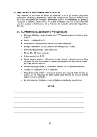 5.- SPECT DE POOL SANGUÍNEO CARDIOVASCULAR
Este método se encuentra en etapa de desarrollo aunque ya existen programas
comerciales validados y disponibles. Representa una opción de potencial interés clínico
por lo que se reseñan los principales parámetros técnicos recomendados. Su principal
ventaja es la completa separación de las cuatro cavidades cardiacas y supuestamente
una mas precisa determinación de la fracción de eyección ventricular izquierda y
derecha.
5.1. PARÁMETROS DE ADQUISICIÓN Y PROCESAMIENTO
•

Fármaco: Glóbulos rojos marcados con Tc99m (técnica in vivo, in vitro o in vivoin vitro).

•

Dosis: 1110 MBq (30 mCi).

•

Instrumento: Cámara gamma de uno o múltiples detectores.

•

Energía: ventana de 15-20% centrada en el fotopico de 140 keV.

•

Colimador: baja energía y alta resolución.

•

Matriz: 64 x 64, zoom opcional.

•

Imágenes por ciclo: 8-16.

•

Órbita: para un detector, 180 grados circular, elíptica o de autocontorno. Para
cámaras de más de un detector puede usarse órbita de 360 grados circular,
elíptica o de autocontorno.

•

Número de proyecciones: 30-32 para un detector y 60-64 para multidetector.

•

Tiempo por proyección: 20 a 30 segundos.

•

Filtro: Butterworth Orden 5, frecuencia de corte 0.24 Nyquist (debe tomarse en
cuanta que la frecuencia de corte puede estar definida de manera distinta
según el sistema utilizado).

•

La reconstrucción iterativa es recomendada como estándar actualmente.
NOTAS

.............................................................................................................................................
.............................................................................................................................................
.............................................................................................................................................
.............................................................................................................................................
.............................................................................................................................................

42

 