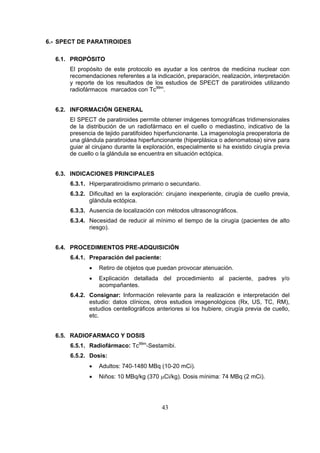 6.- SPECT DE PARATIROIDES
6.1. PROPÓSITO
El propósito de este protocolo es ayudar a los centros de medicina nuclear con
recomendaciones referentes a la indicación, preparación, realización, interpretación
y reporte de los resultados de los estudios de SPECT de paratiroides utilizando
radiofármacos marcados con Tc99m.
6.2. INFORMACIÓN GENERAL
El SPECT de paratiroides permite obtener imágenes tomográficas tridimensionales
de la distribución de un radiofármaco en el cuello o mediastino, indicativo de la
presencia de tejido paratifoideo hiperfuncionante. La imagenología preoperatoria de
una glándula paratiroidea hiperfuncionante (hiperplásica o adenomatosa) sirve para
guiar al cirujano durante la exploración, especialmente si ha existido cirugía previa
de cuello o la glándula se encuentra en situación ectópica.
6.3. INDICACIONES PRINCIPALES
6.3.1. Hiperparatiroidismo primario o secundario.
6.3.2. Dificultad en la exploración: cirujano inexperiente, cirugía de cuello previa,
glándula ectópica.
6.3.3. Ausencia de localización con métodos ultrasonográficos.
6.3.4. Necesidad de reducir al mínimo el tiempo de la cirugía (pacientes de alto
riesgo).
6.4. PROCEDIMIENTOS PRE-ADQUISICIÓN
6.4.1. Preparación del paciente:
•

Retiro de objetos que puedan provocar atenuación.

•

Explicación detallada del procedimiento al paciente, padres y/o
acompañantes.

6.4.2. Consignar: Información relevante para la realización e interpretación del
estudio: datos clínicos, otros estudios imagenológicos (Rx, US, TC, RM),
estudios centellográficos anteriores si los hubiere, cirugía previa de cuello,
etc.
6.5. RADIOFARMACO Y DOSIS
6.5.1. Radiofármaco: Tc99m-Sestamibi.
6.5.2. Dosis:
•

Adultos: 740-1480 MBq (10-20 mCi).

•

Niños: 10 MBq/kg (370 μCi/kg). Dosis mínima: 74 MBq (2 mCi).

43

 