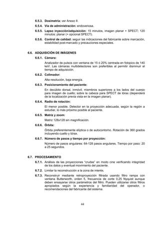 6.5.3. Dosimetría: ver Anexo II.
6.5.4. Vía de administración: endovenosa.
6.5.5. Lapso inyección/adquisición: 15 minutos, imagen planar + SPECT; 120
minutos: planar (+ opcional SPECT).
6.5.6. Control de calidad: seguir las indicaciones del fabricante sobre marcación,
estabilidad post-marcado y precauciones especiales.
6.6. ADQUISICIÓN DE IMÁGENES
6.6.1. Cámara:
Analizador de pulsos con ventana de 15 ó 20% centrada en fotopico de 140
keV. Las cámaras multidetectores son preferibles al permitir disminuir el
tiempo de adquisición.
6.6.2. Colimador:
Alta resolución, baja energía.
6.6.3. Posicionamiento del paciente:
En decúbito dorsal, inmóvil, miembros superiores a los lados del cuerpo
para imagen de cuello; sobre la cabeza para SPECT de tórax (dependerá
de la localización previa vista en la imagen planar).
6.6.4. Radio de rotación:
El menor posible. Detector en la proyección adecuada, según la región a
estudiar, lo más próximo posible al paciente.
6.6.5. Matriz y zoom:
Matriz 128x128 sin magnificación.
6.6.6. Órbita:
Órbita preferentemente elíptica o de autocontorno. Rotación de 360 grados
incluyendo cuello y tórax.
6.6.7. Número de pasos y tiempo por proyección:
Número de pasos angulares: 64-128 pasos angulares. Tiempo por paso: 20
a 25 segundos.
6.7. PROCESAMIENTO
6.7.1. Análisis de las proyecciones “crudas” en modo cine verificando integridad
de los datos y eventual movimiento del paciente.
6.7.2. Limitar la reconstrucción a la zona de interés.
6.7.3. Reconstruir mediante retroproyección filtrada usando filtro rampa con
ventana Butterworth, orden 5, frecuencia de corte 0,25 Nyquist aunque
deben ensayarse otros parámetros del filtro. Pueden utilizarse otros filtros
apropiados según la experiencia y familiaridad del operador, o
recomendaciones del fabricante del sistema.

44

 