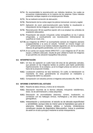6.7.4. Es recomendable la reconstrucción por métodos iterativos, los cuales se
encuentran implementados en la mayoría de los sistemas. Estos métodos
presentan ventajas respecto a la retroproyección filtrada.
6.7.5. No se realizará corrección de atenuación.
6.7.6. Reorientación de los cortes según los planos transversal, coronal y sagital.
6.7.7. Aplicación de zoom post-reconstrucción para facilitar la visualización e
interpretación de las imágenes, según la zona en estudio.
6.7.8. Reconstrucción 3D de superficie (opción útil si se emplean los umbrales de
aceptación adecuados).
6.7.9. Presentación del estudio incluyendo cortes tomográficos en los 3 planos
ortogonales, y eventualmente una reconstrucción tridimensional de
superficie en modo cine.
6.7.10. Las imágenes de SPECT se acompañarán siempre de imágenes planares
correspondientes a la zona en estudio. También se incluirá imagen con
Tc99m pertecneciato si se hubiera realizado siguiendo uno de los protocolos
clásicos de gamagrafía paratiroidea, con o sin sustracción.
6.7.11. Si se cuenta con equipo híbrido SPECT/CT, o con imágenes de CT de otro
equipo y software adecuado, resulta de gran utilidad la fusión de imágenes
lo que permite una ubicación topográfica más precisa.
6.8. INTERPRETACIÓN
6.8.1. Un foco de captación en cuello fuera del área de las glándulas salivales,
que persiste en las imágenes tardías es positivo para tejido paratiroideo
hiperfuncionante. Si es ectópico, ya en la imagen precoz se verá en un sitio
fuera de la proyección tiroidea.
6.8.2. Localización anatómica de la(s) lesión(es). En cuello, la lateralización es
importante. En tórax, generalmente se encuentran en mediastino y
corresponde definir su ubicación.
6.8.3. Comparación con estudios previos e imágenes estructurales (Rx, RM, TC).
6.9. INFORME O REPORTE DEL ESTUDIO
6.9.1. Reseña de datos clínicos y motivo de la indicación.
6.9.2. Descripción resumida de la técnica utilizada, incluyendo radiofármaco,
dosis, vía de administración y vistas adquiridas.
6.9.3. Descripción de anormalidades (lesiones): número, localización; su
correlación con los hallazgos clínicos, morfológicos y de otros estudios
gamagráficos.
6.9.4. Interpretación y conclusiones: el estudio es de elevada especificidad

y sensibilidad, aunque ésta es menor para la hiperplasia que para el
adenoma. Nódulos tiroideos sólidos o tumores intratorácicos
constituyen causas de diagnóstico falso-positivo. Indicar la posibilidad
de asistir en el acto quirúrgico mediante la sonda intraoperatoria.

45

 