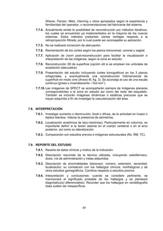 Wiener, Parzen, Metz, Hanning u otros apropiados según la experiencia y
familiaridad del operador, o recomendaciones del fabricante del sistema.
7.7.4. Actualmente existe la posibilidad de reconstrucción por métodos iterativos,
los cuales se encuentran ya implementados en la mayoría de los nuevos
sistemas. Estos métodos presentan ciertas ventajas respecto a la
retroproyección filtrada, por lo cual puede ser aconsejable su aplicación.
7.7.5. No se realizará corrección de atenuación.
7.7.6. Reorientación de los cortes según los planos transversal, coronal y sagital.
7.7.7. Aplicación de zoom post-reconstrucción para facilitar la visualización e
interpretación de las imágenes, según la zona en estudio.
7.7.8. Reconstrucción 3D de superficie (opción útil si se emplean los umbrales de
aceptación adecuados).
7.7.9. Presentación del estudio incluyendo cortes tomográficos en los 3 planos
ortogonales, y eventualmente una reconstrucción tridimensional de
superficie en modo cine (Anexo III, fig. 3). Se aconseja el uso de una escala
continua (grises o incandescente –“hot iron”).
7.7.10. Las imágenes de SPECT se acompañarán siempre de imágenes planares
correspondientes a la zona en estudio así como del resto del esqueleto.
También se incluirán imágenes dinámicas o estáticas precoces que se
hayan adquirido a fin de investigar la vascularización del área.
7.8. INTERPRETACIÓN
7.8.1. Investigar aumento o disminución, focal o difusa, de la actividad en hueso o
tejidos blandos. Valorar la presencia de asimetrías.
7.8.2. Localización anatómica de la(s) lesión(es). Particularmente en columna, es
importante definir si la lesión asienta en el cuerpo vertebral o en el arco
posterior, así como su lateralización.
7.8.3. Comparación con estudios previos e imágenes estructurales (Rx, RM, TC).
7.9. REPORTE DEL ESTUDIO
7.9.1. Reseña de datos clínicos y motivo de la indicación.
7.9.2. Descripción resumida de la técnica utilizada, incluyendo radiofármaco,
dosis, vía de administración y vistas adquiridas.
7.9.3. Descripción de anormalidades (lesiones): número, extensión, severidad,
localización; su correlación con los hallazgos clínicos, morfológicos y de
otros estudios gamagráficos. Cambios respecto a estudios previos.
7.9.4. Interpretación y conclusiones: cuando se considere pertinente, se
mencionará el significado probable de los hallazgos y se planteará
diagnóstico(s) diferencial(es). Recordar que los hallazgos en centellografía
ósea suelen ser inespecíficos.

49

 