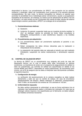 desarrollará la técnica. Los procedimientos de SPECT, con excepción de los estudios
cardiacos y cerebrales, deben ser considerados como accesorios a los estudios planares
correspondientes. De este modo, la técnica tomográfica se indicaría en general para
aumentar la sensibilidad de la metodología planar convencional y ayudar a la localización
topográfica de las lesiones. Sin embargo, es notorio que las aplicaciones de SPECT han ido
en aumento, y en esta revisión se han incorporado tres nuevas de ellas: estudio del sistema
dopaminérgico cerebral, paratiroides y SPECT con análogos de la somatostatina.
1.- Contraindicaciones relativas:
a) Gestación.
b) Lactancia. En general, suspender hasta que en muestras de leche medidas “in
vitro” se obtengan valores de actividad de fondo. Debe consultarse la
bibliografía correspondiente a cada radiofármaco respecto a las medidas
específicas.
2.- Procedimientos pre-adquisición:
a) Los procedimientos deben ser previamente explicados al paciente o sus
familiares.
b) Deben consignarse los datos clínicos relevantes para la realización e
interpretación de los estudios.
c) La preparación del paciente debe ser adecuada al estudio que será realizado
(hidratación, suspensión de ciertos medicamentos o alimentación especial,
etc.).
III.-

CONTROL DE CALIDAD EN SPECT
La técnica de SPECT es un procedimiento muy exigente del punto de vista del
desempeño técnico, por lo cual el equipo debe estar funcionando en óptimas
condiciones. La importancia de contar con un programa de aseguramiento de calidad no
debe ser subestimada. Los controles de calidad son especificados en detalle en las
normas NEMA para SPECT, disponibles en varias publicaciones. Se recomienda como
mínimo, con el fin de asegurar que los datos a interpretar sean técnicamente confiables,
el siguiente esquema:
1.- Configuración de energía:
La verificación del posicionamiento de la ventana energética se debe realizar
diariamente y cada vez que se cambie de isótopo. En caso de encontrarse
desplazamientos del fotopico, deberá realizarse la calibración correspondiente.
Para Tc-99m, se recomienda una ventana de 15% centrada en 140 keV.
2.- Uniformidad de respuesta:
Se debe verificar diariamente la uniformidad, ya sea en forma extrínseca (con el
colimador más habitualmente usado) o intrínseca (sin colimador). En caso que se
obtengan valores mayores a los especificados por el fabricante, se deben adoptar
las medidas correctivas necesarias.

5

 