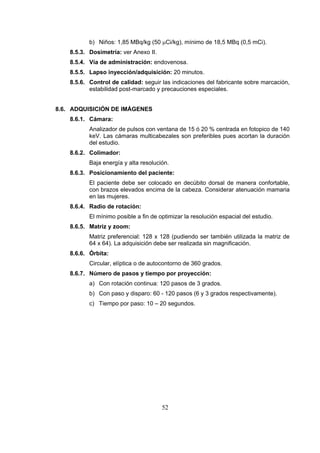 b) Niños: 1,85 MBq/kg (50 μCi/kg), mínimo de 18,5 MBq (0,5 mCi).
8.5.3. Dosimetría: ver Anexo II.
8.5.4. Vía de administración: endovenosa.
8.5.5. Lapso inyección/adquisición: 20 minutos.
8.5.6. Control de calidad: seguir las indicaciones del fabricante sobre marcación,
estabilidad post-marcado y precauciones especiales.
8.6. ADQUISICIÓN DE IMÁGENES
8.6.1. Cámara:
Analizador de pulsos con ventana de 15 ó 20 % centrada en fotopico de 140
keV. Las cámaras multicabezales son preferibles pues acortan la duración
del estudio.
8.6.2. Colimador:
Baja energía y alta resolución.
8.6.3. Posicionamiento del paciente:
El paciente debe ser colocado en decúbito dorsal de manera confortable,
con brazos elevados encima de la cabeza. Considerar atenuación mamaria
en las mujeres.
8.6.4. Radio de rotación:
El mínimo posible a fin de optimizar la resolución espacial del estudio.
8.6.5. Matriz y zoom:
Matriz preferencial: 128 x 128 (pudiendo ser también utilizada la matriz de
64 x 64). La adquisición debe ser realizada sin magnificación.
8.6.6. Órbita:
Circular, elíptica o de autocontorno de 360 grados.
8.6.7. Número de pasos y tiempo por proyección:
a) Con rotación continua: 120 pasos de 3 grados.
b) Con paso y disparo: 60 - 120 pasos (6 y 3 grados respectivamente).
c) Tiempo por paso: 10 – 20 segundos.

52

 