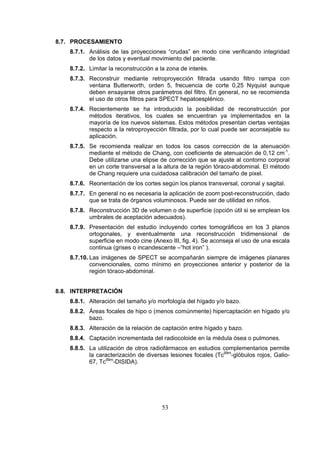 8.7. PROCESAMIENTO
8.7.1. Análisis de las proyecciones “crudas” en modo cine verificando integridad
de los datos y eventual movimiento del paciente.
8.7.2. Limitar la reconstrucción a la zona de interés.
8.7.3. Reconstruir mediante retroproyección filtrada usando filtro rampa con
ventana Butterworth, orden 5, frecuencia de corte 0,25 Nyquist aunque
deben ensayarse otros parámetros del filtro. En general, no se recomienda
el uso de otros filtros para SPECT hepatoesplénico.
8.7.4. Recientemente se ha introducido la posibilidad de reconstrucción por
métodos iterativos, los cuales se encuentran ya implementados en la
mayoría de los nuevos sistemas. Estos métodos presentan ciertas ventajas
respecto a la retroproyección filtrada, por lo cual puede ser aconsejable su
aplicación.
8.7.5. Se recomienda realizar en todos los casos corrección de la atenuación
mediante el método de Chang, con coeficiente de atenuación de 0,12 cm-1.
Debe utilizarse una elipse de corrección que se ajuste al contorno corporal
en un corte transversal a la altura de la región tóraco-abdominal. El método
de Chang requiere una cuidadosa calibración del tamaño de pixel.
8.7.6. Reorientación de los cortes según los planos transversal, coronal y sagital.
8.7.7. En general no es necesaria la aplicación de zoom post-reconstrucción, dado
que se trata de órganos voluminosos. Puede ser de utilidad en niños.
8.7.8. Reconstrucción 3D de volumen o de superficie (opción útil si se emplean los
umbrales de aceptación adecuados).
8.7.9. Presentación del estudio incluyendo cortes tomográficos en los 3 planos
ortogonales, y eventualmente una reconstrucción tridimensional de
superficie en modo cine (Anexo III, fig. 4). Se aconseja el uso de una escala
continua (grises o incandescente –“hot iron” ).
8.7.10. Las imágenes de SPECT se acompañarán siempre de imágenes planares
convencionales, como mínimo en proyecciones anterior y posterior de la
región tóraco-abdominal.
8.8. INTERPRETACIÓN
8.8.1. Alteración del tamaño y/o morfología del hígado y/o bazo.
8.8.2. Áreas focales de hipo o (menos comúnmente) hipercaptación en hígado y/o
bazo.
8.8.3. Alteración de la relación de captación entre hígado y bazo.
8.8.4. Captación incrementada del radiocoloide en la médula ósea o pulmones.
8.8.5. La utilización de otros radiofármacos en estudios complementarios permite
la caracterización de diversas lesiones focales (Tc99m-glóbulos rojos, Galio67, Tc99m-DISIDA).

53

 