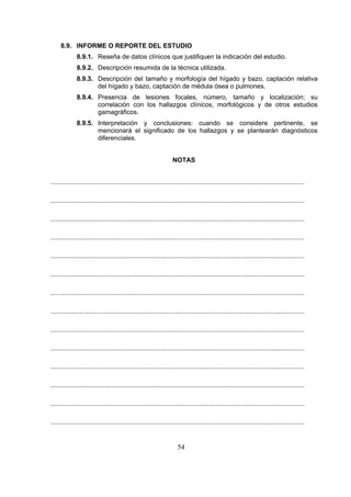 8.9. INFORME O REPORTE DEL ESTUDIO
8.9.1. Reseña de datos clínicos que justifiquen la indicación del estudio.
8.9.2. Descripción resumida de la técnica utilizada.
8.9.3. Descripción del tamaño y morfología del hígado y bazo, captación relativa
del hígado y bazo, captación de médula ósea o pulmones.
8.9.4. Presencia de lesiones focales, número, tamaño y localización; su
correlación con los hallazgos clínicos, morfológicos y de otros estudios
gamagráficos.
8.9.5. Interpretación y conclusiones: cuando se considere pertinente, se
mencionará el significado de los hallazgos y se plantearán diagnósticos
diferenciales.
NOTAS
.............................................................................................................................................
.............................................................................................................................................
.............................................................................................................................................
.............................................................................................................................................
.............................................................................................................................................
.............................................................................................................................................
.............................................................................................................................................
.............................................................................................................................................
.............................................................................................................................................
.............................................................................................................................................
.............................................................................................................................................
.............................................................................................................................................
.............................................................................................................................................
.............................................................................................................................................

54

 