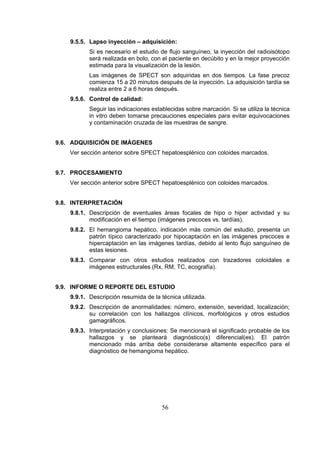 9.5.5. Lapso inyección – adquisición:
Si es necesario el estudio de flujo sanguíneo, la inyección del radioisótopo
será realizada en bolo, con el paciente en decúbito y en la mejor proyección
estimada para la visualización de la lesión.
Las imágenes de SPECT son adquiridas en dos tiempos. La fase precoz
comienza 15 a 20 minutos después de la inyección. La adquisición tardía se
realiza entre 2 a 6 horas después.
9.5.6. Control de calidad:
Seguir las indicaciones establecidas sobre marcación. Si se utiliza la técnica
in vitro deben tomarse precauciones especiales para evitar equivocaciones
y contaminación cruzada de las muestras de sangre.
9.6. ADQUISICIÓN DE IMÁGENES
Ver sección anterior sobre SPECT hepatoesplénico con coloides marcados.
9.7. PROCESAMIENTO
Ver sección anterior sobre SPECT hepatoesplénico con coloides marcados.
9.8. INTERPRETACIÓN
9.8.1. Descripción de eventuales áreas focales de hipo o hiper actividad y su
modificación en el tiempo (imágenes precoces vs. tardías).
9.8.2. El hemangioma hepático, indicación más común del estudio, presenta un
patrón típico caracterizado por hipocaptación en las imágenes precoces e
hipercaptación en las imágenes tardías, debido al lento flujo sanguíneo de
estas lesiones.
9.8.3. Comparar con otros estudios realizados con trazadores coloidales e
imágenes estructurales (Rx, RM, TC, ecografía).
9.9. INFORME O REPORTE DEL ESTUDIO
9.9.1. Descripción resumida de la técnica utilizada.
9.9.2. Descripción de anormalidades: número, extensión, severidad, localización;
su correlación con los hallazgos clínicos, morfológicos y otros estudios
gamagráficos.
9.9.3. Interpretación y conclusiones: Se mencionará el significado probable de los
hallazgos y se planteará diagnóstico(s) diferencial(es). El patrón
mencionado más arriba debe considerarse altamente específico para el
diagnóstico de hemangioma hepático.

56

 