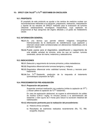 10.- SPECT CON TALIO201 ó Tc99m-SESTAMIBI EN ONCOLOGÍA
10.1. PROPÓSITO
El propósito de este protocolo es ayudar a los centros de medicina nuclear con
recomendaciones referentes a la indicación, preparación, realización, interpretación
y reporte de los estudios de SPECT realizado para la evaluación de tumores
utilizando radiotrazadores oncológicos inespecíficos, cuya captación es
proporcional al flujo sanguíneo del órgano afectado y al grado de metabolismo
celular.
10.2. INFORMACIÓN GENERAL
10.2.1. Es una técnica que permite obtener imágenes tomográficas
tridimensionales de la distribución de radiofármacos cuya captación y
retención celular están correlacionadas con alteraciones metabólicas y de la
perfusión regional.
10.2.2. Puede usarse para el diagnóstico, estadificación y seguimiento de
una amplia variedad de tumores, entre los que se cuentan: tumores
cerebrales, cáncer de mama, melanoma y osteosarcoma.
10.3. INDICACIONES
10.3.1. Detección y seguimiento de tumores primarios y sitios metastásicos.
10.3.2. Diagnóstico diferencial entre tumores benignos y malignos.
10.3.3. Diagnóstico diferencial entre viabilidad tumoral, fibrosis y necrosis posttratamiento.
10.3.4. Con Tc99m-Sestamibi, predicción
quimioterápico (expresión de PgP).

de

la

respuesta

al

tratamiento

10.4. PROCEDIMIENTOS PRE-ADQUISICIÓN
10.4.1. Preparación del paciente:
Suspender eventual medicación con ouabaína (inhibe la captación de Tl201)
y citoxan (altera la captación de Tc99m-sestamibi).
En caso de exploración abdominal, se sugiere la administración de sulfato
de morfina 0,04-0,1 mg/kg 15 minutos previos a la administración del
sestamibi; o bien ayuno de 4 horas para reducir la excreción intestinal del
radiotrazador.
10.4.2. Información pertinente para la realización del procedimiento:
a) Historia clínica completa.
b) Resultados de exámenes realizados recientemente (Rx, TC, RM,
ecografía, biopsia).

58

 