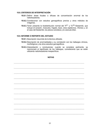 10.8. CRITERIOS DE INTERPRETACIÓN
10.8.1. Definir áreas focales o difusas de concentración anormal de los
radiotrazadores.
10.8.2. Correlacionar con estudios gamagráficos previos y otros métodos de
imágenes.
10.8.3. Tener presente la biodistribución normal del Tl201 y Tc99m-Sestamibi, que
incluye el corazón, músculos, hígado, bazo, área esplácnica, riñones y, en
el caso del Sestamibi, los plexos coroideos y la vesícula biliar.
10.9. INFORME O REPORTE DEL ESTUDIO
10.9.1. Descripción resumida de la técnica utilizada.
10.9.2. Descripción de anormalidades y su correlación con los hallazgos clínicos,
morfológicos y de otros estudios gamagráficos.
10.9.3. Interpretación y conclusiones: cuando se considere pertinente, se
mencionará el significado de los hallazgos, considerando que se están
utilizando radiotrazadores inespecíficos.
NOTAS
.............................................................................................................................................
.............................................................................................................................................
.............................................................................................................................................
.............................................................................................................................................
.............................................................................................................................................
.............................................................................................................................................
.............................................................................................................................................
.............................................................................................................................................
.............................................................................................................................................
.............................................................................................................................................
.............................................................................................................................................

61

 