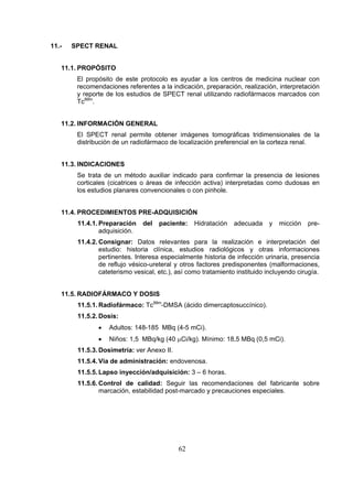 11.-

SPECT RENAL

11.1. PROPÓSITO
El propósito de este protocolo es ayudar a los centros de medicina nuclear con
recomendaciones referentes a la indicación, preparación, realización, interpretación
y reporte de los estudios de SPECT renal utilizando radiofármacos marcados con
Tc99m.
11.2. INFORMACIÓN GENERAL
El SPECT renal permite obtener imágenes tomográficas tridimensionales de la
distribución de un radiofármaco de localización preferencial en la corteza renal.
11.3. INDICACIONES
Se trata de un método auxiliar indicado para confirmar la presencia de lesiones
corticales (cicatrices o áreas de infección activa) interpretadas como dudosas en
los estudios planares convencionales o con pinhole.
11.4. PROCEDIMIENTOS PRE-ADQUISICIÓN
11.4.1. Preparación
adquisición.

del

paciente:

Hidratación

adecuada

y

micción

pre-

11.4.2. Consignar: Datos relevantes para la realización e interpretación del
estudio: historia clínica, estudios radiológicos y otras informaciones
pertinentes. Interesa especialmente historia de infección urinaria, presencia
de reflujo vésico-ureteral y otros factores predisponentes (malformaciones,
cateterismo vesical, etc.), así como tratamiento instituido incluyendo cirugía.
11.5. RADIOFÁRMACO Y DOSIS
11.5.1. Radiofármaco: Tc99m-DMSA (ácido dimercaptosuccínico).
11.5.2. Dosis:
•

Adultos: 148-185 MBq (4-5 mCi).

•

Niños: 1,5 MBq/kg (40 μCi/kg). Mínimo: 18,5 MBq (0,5 mCi).

11.5.3. Dosimetría: ver Anexo II.
11.5.4. Vía de administración: endovenosa.
11.5.5. Lapso inyección/adquisición: 3 – 6 horas.
11.5.6. Control de calidad: Seguir las recomendaciones del fabricante sobre
marcación, estabilidad post-marcado y precauciones especiales.

62

 