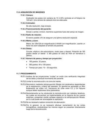 11.6. ADQUISICIÓN DE IMÁGENES
11.6.1. Cámara:
Analizador de pulsos con ventana de 15 ó 20% centrada en el fotopico de
140 keV. Una cámara de cabezal único es adecuada.
11.6.2. Colimador:
De alta resolución, baja energía.
11.6.3. Posicionamiento del paciente:
Dorsal o ventral, inmóvil, miembros superiores fuera del campo de imagen.
11.6.4. Radio de rotación:
El menor posible a fin de asegurar una óptima resolución espacial.
11.6.5. Matriz y zoom:
Matriz: de 128x128 sin magnificación ó 64x64 con magnificación, usando un
factor de zoom adaptado al tamaño de paciente.
11.6.6. Órbita:
Circular, elíptica o de autocontorno, modo paso y disparo. Rotación de 180
grados desde un lateral ó 360 grados en caso de riñón en herradura o
pélvico.
11.6.7. Número de pasos y tiempo por proyección:
•

180 grados: 32 pasos.

•

360 grados: 64 a 128 pasos.

•

Tiempo por paso: 15 – 30 segundos.

11.7. PROCESAMIENTO
11.7.1. Análisis de las proyecciones “crudas” en modo cine verificando integridad
de los datos y eventual movimiento del paciente.
11.7.2. Limitar la reconstrucción a la zona de interés.
11.7.3. Reconstruir mediante retroproyección filtrada con parámetros dependientes
de la experiencia y criterio del operador. En general es apropiado un filtro
Butterworth de orden 4-5, frecuencia de corte entre 0,2 y 0,4 Nyquist
aunque deben explorarse otros parámetros.
11.7.4. Recientemente se ha introducido la reconstrucción por métodos iterativos,
los cuales se encuentran ya implementados en la mayoría de los nuevos
sistemas y presentan ciertas ventajas respecto a la retroproyección filtrada,
por lo cual puede ser aconsejable su aplicación.
11.7.5. No es necesario realizar corrección de atenuación.
11.7.6. Por lo general, no es necesario efectuar reorientación de los cortes
tomográficos, analizándose los mismos según se presentan directamente
luego de la reconstrucción.

63

 