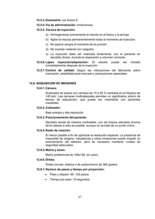 12.5.3. Dosimetría: ver Anexo II.
12.5.4. Vía de administración: endovenosa.
12.5.5. Técnica de inyección:
a) Homogeneizar previamente la mezcla en el frasco y la jeringa.
b) Agitar la mezcla permanentemente hasta el momento de inyección.
c) No aspirar sangre al momento de la punción.
d) No inyectar material con coágulos.
e) La inyección debe ser realizada lentamente, con el paciente en
decúbito dorsal, durante la respiración a volumen corriente.
12.5.6. Lapso inyección/adquisición: El estudio
inmediatamente después de la inyección.

puede

ser

iniciado

12.5.7. Control de calidad: Seguir las indicaciones del fabricante sobre
marcación, estabilidad post-marcado y precauciones especiales.
12.6. ADQUISICIÓN DE IMÁGENES
12.6.1. Cámara:
Analizador de pulsos con ventana de 15 ó 20 % centrada en el fotopico de
140 keV. Las cámaras multicabezales permiten un significativo ahorro de
tiempo de adquisición, que puede ser importante con pacientes
inestables.
12.6.2. Colimador:
Baja energía y alta resolución.
12.6.3. Posicionamiento del paciente:
Decúbito dorsal de manera confortable, con los brazos elevados encima
de la cabeza si esto es posible, aunque no se trata de un punto crítico.
12.6.4. Radio de rotación:
El menor posible a fin de optimizar la resolución espacial. La presencia de
mascarilla de oxígeno, tubuladuras y otras conexiones puede impedir un
acercamiento del detector, pero es necesario mantener niveles de
seguridad adecuados.
12.6.5. Matriz y zoom:
Matriz preferencial de 128x128, sin zoom.
12.6.6. Órbita:
Órbita circular, elíptica o de autocontorno de 360 grados.
12.6.7. Número de pasos y tiempo por proyección:
•

Paso y disparo: 60 -120 pasos.

•

Tiempo por paso: 10 segundos.

67

 
