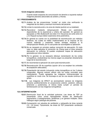 12.6.8. Imágenes adicionales:
Cuando existe sospecha de comunicación de derecha a izquierda realizar
imágenes planares adicionales de cerebro y riñones.
12.7. PROCESAMIENTO
12.7.1. Análisis de las proyecciones “crudas” en modo cine verificando la
integridad de los datos y eventual movimiento del paciente.
12.7.2. Limitar la reconstrucción a la zona de interés (pulmón en su totalidad).
12.7.3. Reconstruir mediante retroproyección filtrada con parámetros
dependientes de la experiencia y criterio del operador. En general es
apropiado un filtro Butterworth de orden 4-5, frecuencia de corte entre 0,2
y 0,4 Nyquist aunque deben explorarse otros parámetros.
12.7.4. En general se cuenta con la posibilidad de reconstrucción por métodos
iterativos, los cuales se hallan implementados en la mayoría de los
nuevos sistemas y presentan ciertas ventajas respecto a la
retroproyección filtrada, por lo cual puede ser aconsejable su aplicación.
12.7.5. No es necesario en principio realizar corrección de atenuación. En todo
caso no debe aplicarse la corrección de Chang pues el tórax presenta
atenuación no uniforme. Si pueden emplearse mapas de atenuación
generados por otros métodos.
12.7.6. Por lo general, no es necesario efectuar reorientación de los cortes
tomográficos, analizándose los mismos según se presentan directamente
luego de la reconstrucción.
12.7.7. Se recomienda la aplicación de zoom post-reconstrucción.
12.7.8. Reconstrucción 3D de superficie (opción útil si se emplean los umbrales
de aceptación adecuados).
12.7.9. Presentación del estudio incluyendo cortes tomográficos en los 3 planos
ortogonales. Algunos autores utilizan sólo los cortes coronales para
interpretación. Puede agregarse las imágenes tridimensionales de
superficie en modo cine. Se aconseja el uso de una escala continua de
grises.
12.7.10. Las imágenes de SPECT se acompañarán siempre de imágenes
planares (preferentemente en proyecciones anterior, posterior, oblicuas
anteriores y posteriores), al menos hasta cumplir un período de
familiarización con las imágenes tomográficas.
12.8. INTERPRETACIÓN
12.8.1. Disminución focal de la actividad pulmonar. Las áreas de TEP se
presentarán como zonas hipocaptantes focales de distribución
segmentaria o subsegmentaria, periféricas y en general múltiples. Otros
hallazgos según patología del paciente.
12.8.2. Comparación con estudios de ventilación y radiografía de tórax reciente
(12 - 24 horas). Típicamente, las áreas de TEP presentarán ventilación
conservada.

68

 