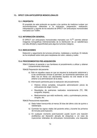 13.- SPECT CON ANTICUERPOS MONOCLONALES
13.1. PROPÓSITO
El propósito de este protocolo es ayudar a los centros de medicina nuclear con
recomendaciones referentes a la indicación, preparación, realización,
interpretación y reporte de los estudios de SPECT con anticuerpos monoclonales
marcados con Tc99m.
13.2. INFORMACIÓN GENERAL
El SPECT con anticuerpos monoclonales marcados con Tc99m permite obtener
imágenes tomográficas tridimensionales de la distribución de un radiofármaco
con alta afinidad y especificidad para algunos tumores malignos.
13.3. INDICACIONES
Detección y seguimiento de tumores primarios, metástasis y recidivas. El método
se ha empleado sobre todo para neoplasias de colon, cabeza y cuello.
13.4. PROCEDIMIENTOS PRE-ADQUISICIÓN
13.4.1. Explicar al paciente o sus familiares el procedimiento a utilizar y obtener
consentimiento informado.
13.4.2. Preparación del paciente:
a) Sólo en aquellos casos en que se requiera la evaluación abdominal y
si las condiciones clínicas lo permiten, se recomienda administrar una
dieta rica en fibras con abundantes líquidos vía oral desde el día
anterior a la administración de la dosis.
b) Información pertinente para la realización del procedimiento:
•

Historia clínica completa, incluyendo administración previa de
anticuerpos de origen murino.

•

Resultados de exámenes realizados recientemente (TC, RM,
ecografía, biopsia).

•

Medicamentos que está recibiendo, radio y quimioterapia previas,
cirugías, etc.

13.4.3. Precauciones especiales:
a) Debe haber transcurrido al menos 30 días del último ciclo de quimio o
radioterapia.
b) Controlar los signos vitales del paciente antes y durante los primeros
30 minutos post-inyección.
c) En cualquier momento post-inyección puede ocurrir una reacción
anafiláctica por liberación abrupta de citoquinas o, en caso de
inyecciones reiteradas de anticuerpos monoclonales, una respuesta

70

 