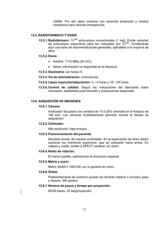 HAMA. Por ello debe contarse con personal entrenado y medios
necesarios para afrontar emergencias.
13.5. RADIOFÁRMACO Y DOSIS
13.5.1. Radiofármaco: Tc99m-anticuerpos monoclonales (1 mg). Existe variedad
de anticuerpos específicos para ser marcados con Tc99m, brindándose
aquí una serie de recomendaciones generales, aplicables a la mayoría de
ellos.
13.5.2. Dosis:
•

Adultos: 1110 MBq (30 mCi).

•

Niños: información no disponible en la literatura.

13.5.3. Dosimetría: ver Anexo II.
13.5.4. Vía de administración: endovenosa.
13.5.5. Lapso inyección/adquisición: 3 – 4 horas y 18 – 24 horas.
13.5.6. Control de calidad: Seguir las indicaciones del fabricante sobre
marcación, estabilidad post-marcado y precauciones especiales.
13.6. ADQUISICIÓN DE IMÁGENES
13.6.1. Cámara:
Analizador de pulsos con ventana de 15 ó 20% centrada en el fotopico de
140 keV. Las cámaras multidetectores permiten acortar el tiempo de
adquisición.
13.6.2. Colimador:
Alta resolución, baja energía.
13.6.3. Posicionamiento del paciente:
Decúbito dorsal, de manera confortable. En la exploración de tórax deben
excluirse los miembros superiores, que se colocarán hacia arriba. En
cabeza y cuello, similar a SPECT cerebral, sin zoom.
13.6.4. Radio de rotación:
El menor posible, optimizando la resolución espacial.
13.6.5. Matriz y zoom:
Matriz 64x64 ó 128x128, por lo general sin zoom.
13.6.6. Órbita:
Preferentemente de contorno (puede ser también elíptica o circular); paso
y disparo, 360 grados.
13.6.7. Número de pasos y tiempo por proyección:
60-64 pasos, 30 seg/proyección.

71

 