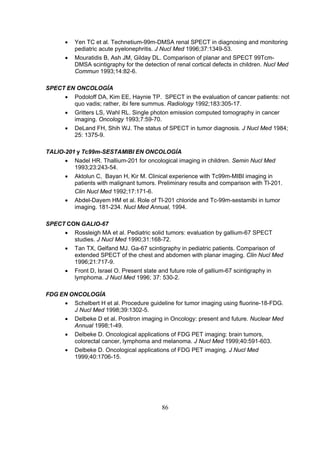 •
•

Yen TC et al. Technetium-99m-DMSA renal SPECT in diagnosing and monitoring
pediatric acute pyelonephritis. J Nucl Med 1996;37:1349-53.
Mouratidis B, Ash JM, Gilday DL. Comparison of planar and SPECT 99TcmDMSA scintigraphy for the detection of renal cortical defects in children. Nucl Med
Commun 1993;14:82-6.

SPECT EN ONCOLOGÍA
• Podoloff DA, Kim EE, Haynie TP. SPECT in the evaluation of cancer patients: not
quo vadis; rather, ibi fere summus. Radiology 1992;183:305-17.
• Gritters LS, Wahl RL. Single photon emission computed tomography in cancer
imaging. Oncology 1993;7:59-70.
• DeLand FH, Shih WJ. The status of SPECT in tumor diagnosis. J Nucl Med 1984;
25: 1375-9.
TALIO-201 y Tc99m-SESTAMIBI EN ONCOLOGÍA
• Nadel HR. Thallium-201 for oncological imaging in children. Semin Nucl Med
1993;23:243-54.
• Aktolun C, Bayan H, Kir M. Clinical experience with Tc99m-MIBI imaging in
patients with malignant tumors. Preliminary results and comparison with Tl-201.
Clin Nucl Med 1992;17:171-6.
• Abdel-Dayem HM et al. Role of Tl-201 chloride and Tc-99m-sestamibi in tumor
imaging. 181-234. Nucl Med Annual, 1994.
SPECT CON GALIO-67
• Rossleigh MA et al. Pediatric solid tumors: evaluation by gallium-67 SPECT
studies. J Nucl Med 1990;31:168-72.
• Tan TX, Gelfand MJ. Ga-67 scintigraphy in pediatric patients. Comparison of
extended SPECT of the chest and abdomen with planar imaging. Clin Nucl Med
1996;21:717-9.
• Front D, Israel O. Present state and future role of gallium-67 scintigraphy in
lymphoma. J Nucl Med 1996; 37: 530-2.
FDG EN ONCOLOGÍA
• Schelbert H et al. Procedure guideline for tumor imaging using fluorine-18-FDG.
J Nucl Med 1998;39:1302-5.
• Delbeke D et al. Positron imaging in Oncology: present and future. Nuclear Med
Annual 1998;1-49.
• Delbeke D. Oncological applications of FDG PET imaging: brain tumors,
colorectal cancer, lymphoma and melanoma. J Nucl Med 1999;40:591-603.
• Delbeke D. Oncological applications of FDG PET imaging. J Nucl Med
1999;40:1706-15.

86

 