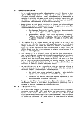 2.3

Retroproyección filtrada:
•

Es el método de reconstrucción más utilizado en SPECT. Siempre se debe
aplicar el filtro rampa. Este es un filtro que deja pasar las altas frecuencias
(high-pass) limitando las bajas. De esta manera se optimiza la resolución de
la imagen y se elimina buena parte de la radiación de fondo (background) que
se sitúa en frecuencias intermedias a bajas. Como contrapartida, este filtro
incrementa el componente de las altas frecuencias (ruido).

•

Posteriormente se debe aplicar una función o ventana (también considerada
habitualmente como un filtro) que disminuya el componente de ruido. Para
ello existen filtros suavizadores y restauradores:
o

Suavizadores: Butterworth, Hanning (lowpass). No modifican las
bajas frecuencias, pero limitan las altas (ruido).

o

Restauradores: Wiener, Metz, filtros Gaussianos (bandpass).
Producen aumento del contraste y resolución al potenciar las
frecuencias medianas, y reducción del ruido al limitar las altas
frecuencias.

•

Todos estos filtros se definen además por una frecuencia de corte u otro
parámetro que determina el umbral máximo de frecuencias que permite en la
imagen reconstruida. La forma más común de referirse a este umbral es
como fracción de la máxima frecuencia de Nyquist (p.ej., 0.5 Nyq. Implica que
el filtro dejará pasar las frecuencias que se ubiquen hasta la mitad de la
frecuencia máxima posible).

•

Una disminución en la amplitud de las frecuencias altas elimina ruido y
suaviza las imágenes, pero también reduce la apreciación de las estructuras
finas (detalles de la imagen o resolución espacial). Por el contrario, un
aumento en la amplitud de estas frecuencias enfatiza las estructuras finas,
pero al mismo tiempo hace que la imagen se vea más ruidosa. Por ello, una
frecuencia de corte alta aumenta la resolución pero también el ruido, y una
frecuencia de corte baja produce el resultado inverso.

•

La elección del filtro y su frecuencia de corte en estudios clínicos se
determina empíricamente basándose en la cantidad total de cuentas, la
resolución deseada y el tamaño de la matriz de imagen:
o
o

•

2.4

Un estudio con buena cantidad de cuentas y alta resolución
requiere frecuencia de corte alta con un filtro low-pass.
Un estudio con escasa estadística requiere frecuencia de corte
baja (disminución de las altas frecuencias).

En general, se utilizan filtros suavizadores. Los restauradores se deberán
reservar para estudios en los cuales la imagen no posea demasiado ruido, ya
que este tipo de filtro lo exacerba al menos parcialmente.

Reconstrucción Iterativa:
•

La reconstrucción Iterativa es un método o grupo de algoritmos usados para
reconstruir imágenes 2D y 3D a partir de las proyecciones de un objeto. La
técnica difiere mucho del método de retroproyección filtrada (FBP)
comúnmente usado para la reconstrucción de imágenes en medicina nuclear.
En tomografía computada (CT), este método no es ampliamente utilizado

89

 