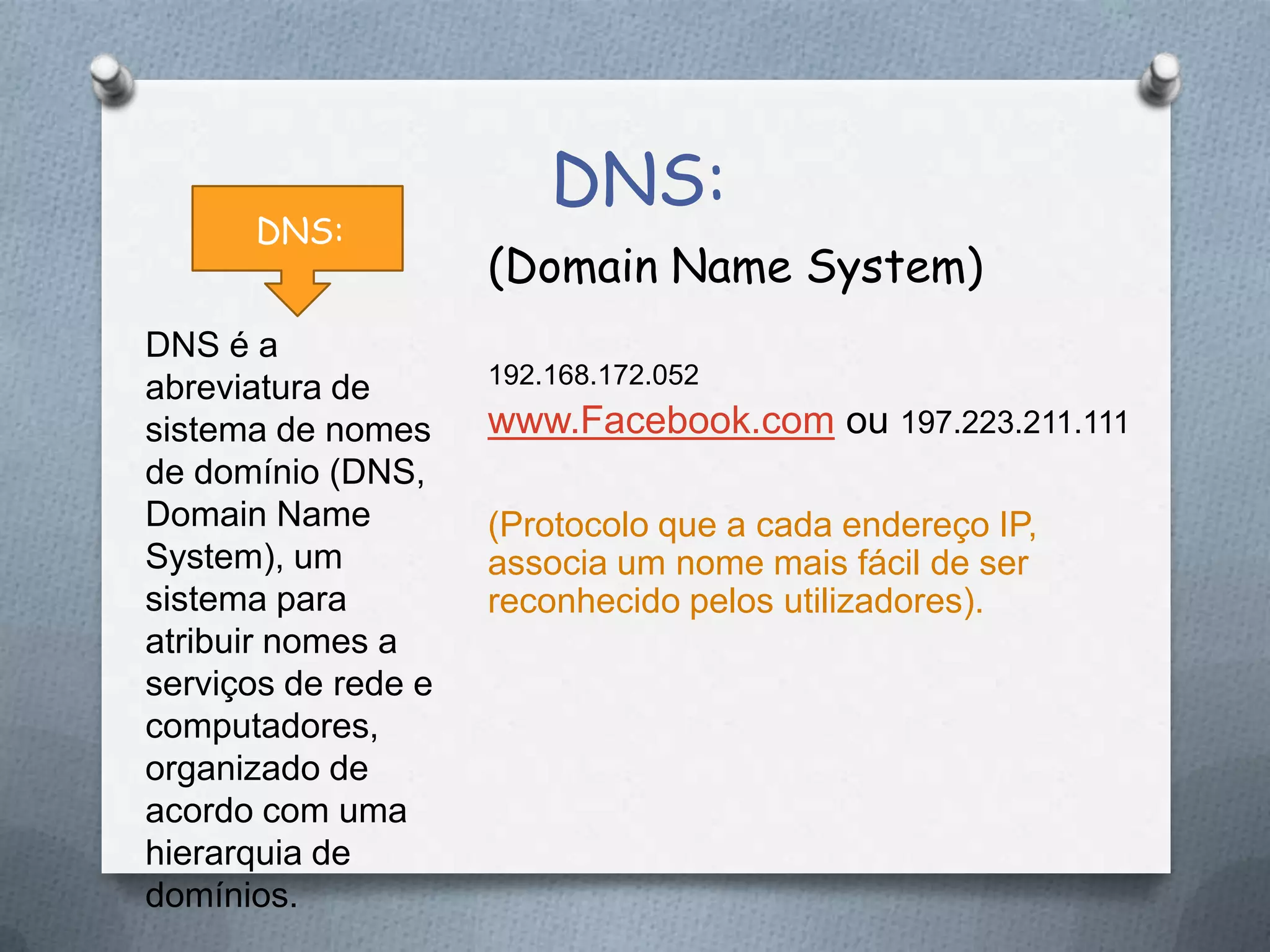 DNS:
(Domain Name System)
192.168.172.052
www.Facebook.com ou 197.223.211.111
(Protocolo que a cada endereço IP,
associa um nome mais fácil de ser
reconhecido pelos utilizadores).
DNS:
DNS é a
abreviatura de
sistema de nomes
de domínio (DNS,
Domain Name
System), um
sistema para
atribuir nomes a
serviços de rede e
computadores,
organizado de
acordo com uma
hierarquia de
domínios.
 