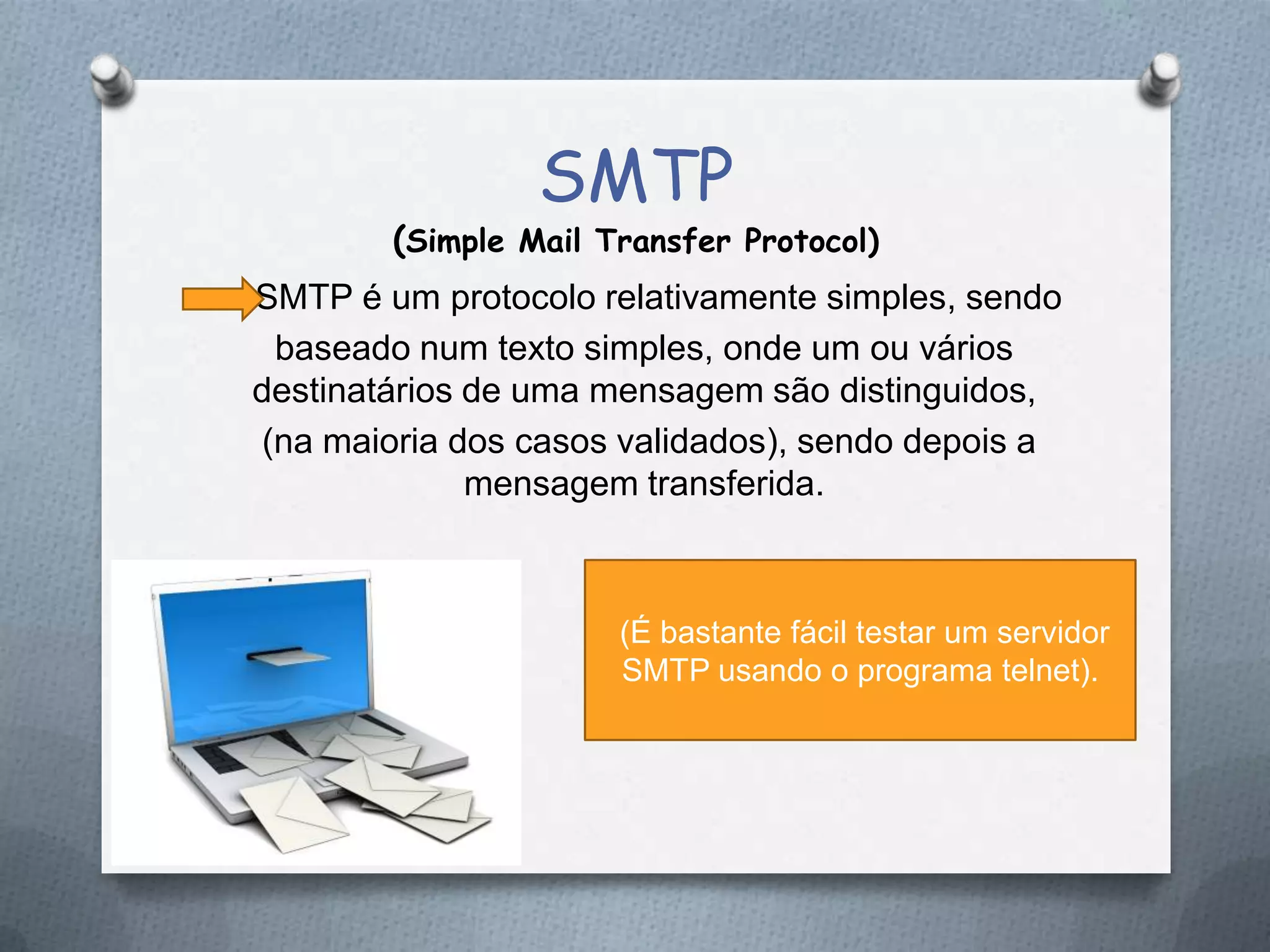 SMTP
(Simple Mail Transfer Protocol)
SMTP é um protocolo relativamente simples, sendo
baseado num texto simples, onde um ou vários
destinatários de uma mensagem são distinguidos,
(na maioria dos casos validados), sendo depois a
mensagem transferida.
(É bastante fácil testar um servidor
SMTP usando o programa telnet).
 