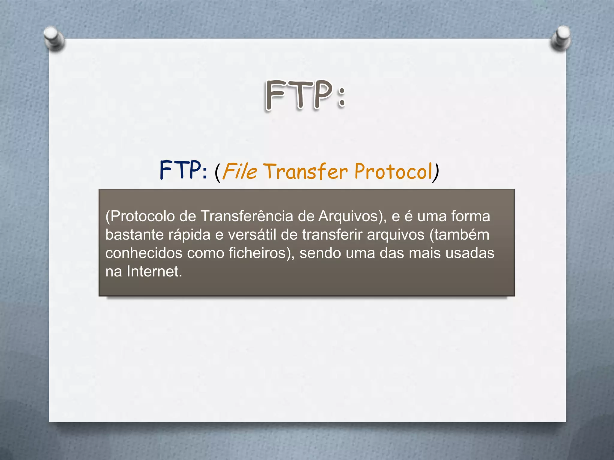 FTP: (File Transfer Protocol)
(Protocolo de Transferência de Arquivos), e é uma forma
bastante rápida e versátil de transferir arquivos (também
conhecidos como ficheiros), sendo uma das mais usadas
na Internet.
 