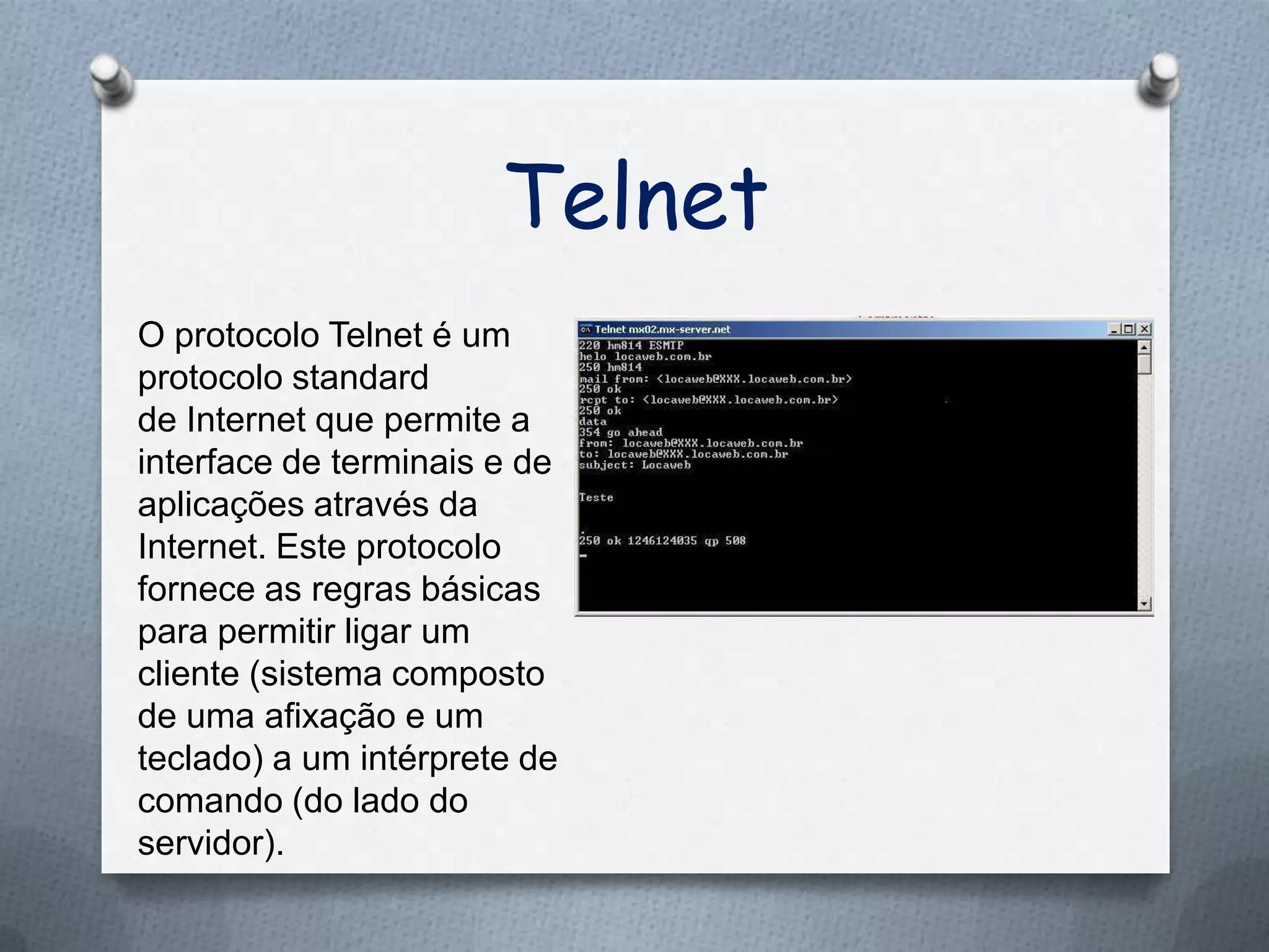 Telnet
O protocolo Telnet é um
protocolo standard
de Internet que permite a
interface de terminais e de
aplicações através da
Internet. Este protocolo
fornece as regras básicas
para permitir ligar um
cliente (sistema composto
de uma afixação e um
teclado) a um intérprete de
comando (do lado do
servidor).
 