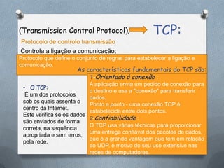 TCP:(Transmission Control Protocol);
Protocolo de controlo transmissão
Controla a ligação e comunicação;
Protocolo que define o conjunto de regras para estabelecer a ligação e
comunicação.
• O TCP:
É um dos protocolos
sob os quais assenta o
centro da Internet.
Este verifica se os dados
são enviados de forma
correta, na sequência
apropriada e sem erros,
pela rede.
As características fundamentais do TCP são:
1-Orientado à conexão :
A aplicação envia um pedido de conexão para
o destino e usa a "conexão" para transferir
dados.
Ponto a ponto - uma conexão TCP é
estabelecida entre dois pontos.
2-Confiabilidade :
O TCP usa várias técnicas para proporcionar
uma entrega confiável dos pacotes de dados,
que é a grande vantagem que tem em relação
ao UDP, e motivo do seu uso extensivo nas
redes de computadores.
 