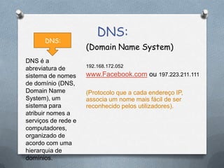 DNS:
(Domain Name System)
192.168.172.052
www.Facebook.com ou 197.223.211.111
(Protocolo que a cada endereço IP,
associa um nome mais fácil de ser
reconhecido pelos utilizadores).
DNS:
DNS é a
abreviatura de
sistema de nomes
de domínio (DNS,
Domain Name
System), um
sistema para
atribuir nomes a
serviços de rede e
computadores,
organizado de
acordo com uma
hierarquia de
domínios.
 