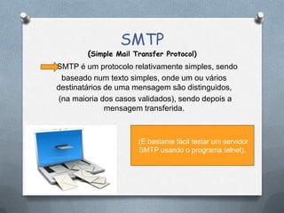 SMTP
(Simple Mail Transfer Protocol)
SMTP é um protocolo relativamente simples, sendo
baseado num texto simples, onde um ou vários
destinatários de uma mensagem são distinguidos,
(na maioria dos casos validados), sendo depois a
mensagem transferida.
(É bastante fácil testar um servidor
SMTP usando o programa telnet).
 