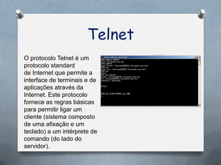 Telnet
O protocolo Telnet é um
protocolo standard
de Internet que permite a
interface de terminais e de
aplicações através da
Internet. Este protocolo
fornece as regras básicas
para permitir ligar um
cliente (sistema composto
de uma afixação e um
teclado) a um intérprete de
comando (do lado do
servidor).
 