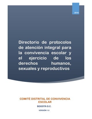 Directorio de protocolos
de atención integral para
la convivencia escolar y
el ejercicio de los
derechos humanos,
sexuales y reproductivos
2016
COMITÉ DISTRITAL DE CONVIVENCIA
ESCOLAR
BOGOTÁ D.C.
VERSIÓN 1.0
 